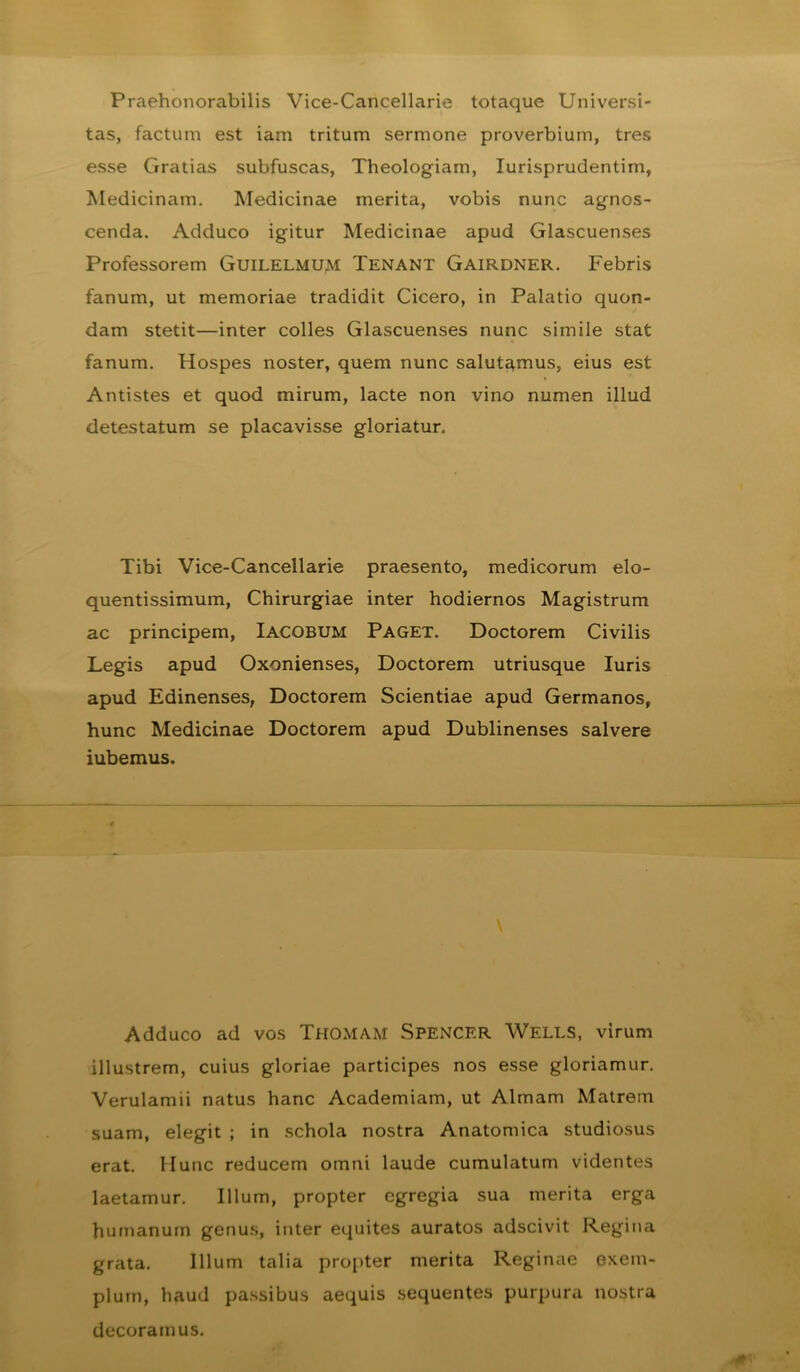 Praehonorabilis Vice-Cancellarie totaque Universi- tas, factum est iam tritum sermone proverbium, tres esse Gratias subfuscas, Theologiam, lurisprudentim, Medicinam. Medicinae merita, vobis nunc agnos- cenda. Adduco igitur Medicinae apud Glascuenses Professorem GuiLELMUM Tenant Gairdner. Febris fanum, ut memoriae tradidit Cicero, in Palatio quon- dam stetit—inter colles Glascuenses nunc simile stat fanum. Hospes noster, quem nunc salutamus, eius est Antistes et quod mirum, lacte non vino numen illud detestatum se placavisse gloriatur. Tibi Vice-Cancellarie praesento, medicorum elo- quentissimum. Chirurgiae inter hodiernos Magistrum ac principem, Iacobum Paget. Doctorem Civilis Legis apud Oxonienses, Doctorem utriusque luris apud Edinenses, Doctorem Scientiae apud Germanos, hunc Medicinae Doctorem apud Dublinenses salvere iubemus. Adduco ad vos Thomam Spencrr Wells, virum illustrem, cuius gloriae participes nos esse gloriamur. Verulamii natus hanc Academiam, ut Almam Matrem suam, elegit ; in schola nostra Anatomica studiosus erat. Hunc reducem omni laude cumulatum videntes laetamur. Illum, propter egregia sua merita erga humanum genus, inter equites auratos adscivit Regina grata. Illum talia propter merita Reginae exem- plum, haud passibus aequis sequentes purpura nostra decoramus.