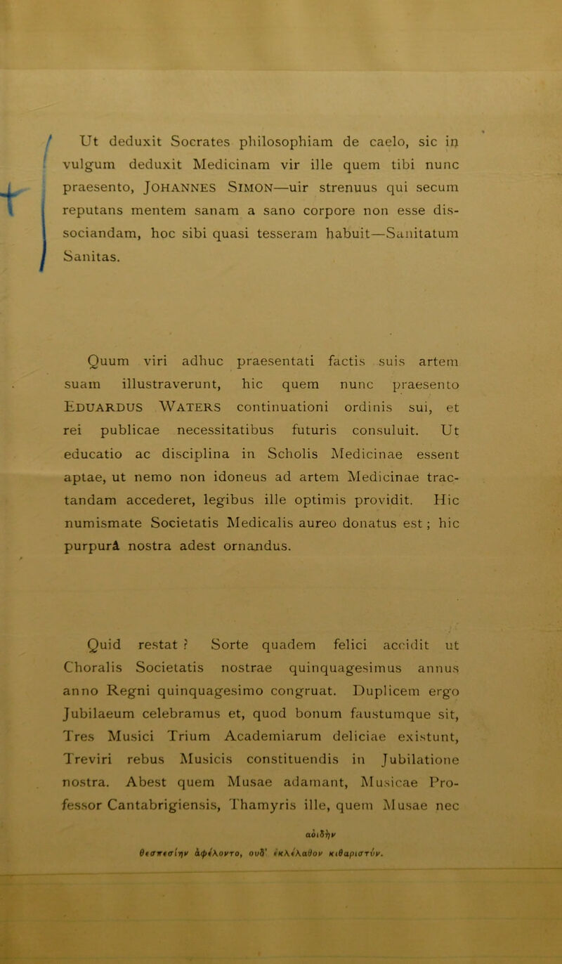 Ut deduxit Socrates philosophiam de caelo, sic ii; vulgum deduxit Medicinam vir ille quem tibi nunc praesento, Johannes Simon—uir strenuus qui secum reputans mentem sanam a sano corpore non esse dis- sociandam, hoc sibi quasi tesseram habuit—Siinitatum Sanitas. Quum viri adhuc praesentali factis suis artem suam illustraverunt, hic quem nunc praesento Eduardus Waters continuationi ordinis sui, et rei publicae necessitatibus futuris consuluit. Ut educatio ac disciplina in Scholis Medicinae essent aptae, ut nemo non idoneus ad artem Medicinae trac- tandam accederet, legibus ille optimis providit. Hic numismate Societatis Medicalis aureo donatus est; hic purpuri nostra adest ornandus. Quid restat ? Sorte quadem felici accidit ut Choralis Societatis nostrae quinquagesimus annus anno Regni quinquagesimo congruat. Duplicem ergo Jubilaeum celebramus et, quod bonum faustumque sit. Tres Musici Trium Academiarum deliciae existunt, Treviri rebus Musicis constituendis in Jubilatione nostra. Abest quem Musae adamant. Musicae Pro- fes.sor Cantabrigiensis, Thamyris ille, quem Musae nec aoiS^i' OftTwtffirit' h(pi\ovTO, ou5’ KtOapivrvv,