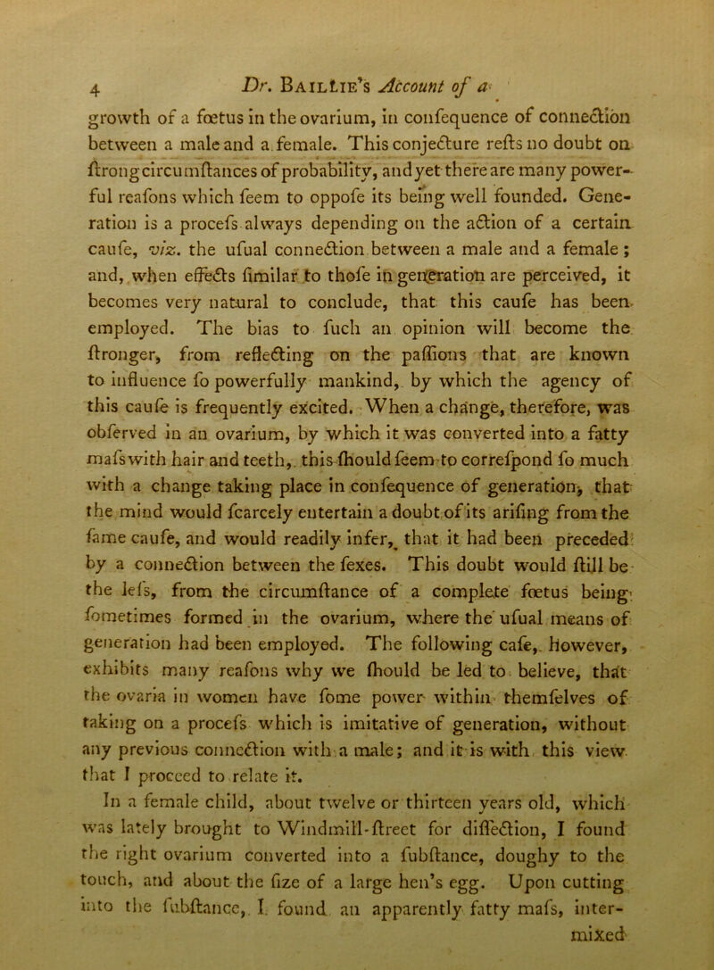 m growth of a foetus in the ovarium, In confequence of connection between a male and a. female. ThisconjeCture reftsno doubt on ftrongcircumftances of probabHIty, andyet there are many power- ful reafons which feem to oppofe its beiiig well founded. Gene- ration is a procefs always depending on the aCtion of a certain canfe, viz. the ufual connexion between a male and a female ; and, when efFeCts hmilar to thofe in gen(gTation are perceived, it becomes very natural to conclude, that this caufe has been employed. The bias to fuch an opinion wilL become the. ftronger, from reflecting on the paffions that are known to influence fo powerfully mankind,, by which the agency of this caufe is frequently excited. When a change, therefore, was obferved in an ovarium, by .which it was converted into a fatty mafswith hair and teeth,, this fhouldfeem to correfpond fo much with a change taking place in confequence of generation^ that* the mind would fcarcely entertain adoubt ofits ariflng from the fame caufe, and would readily Infer,^ that it had been preceded: by a connection between the fexes. This doubt would fUll be* the lefs, from the circumftance of a compfete foetus being', fometimes formed in the ovarium, where the ufual means of generation had been employed. The following cafe,, however, exhibits many reafons why we fhould be led tO; believe, that the ovaria in women have feme power within* themfelves of taking on a procefs which is imitative of generation, without any previous conncClIon with-:a male; and It is with, this view, that I proceed to^relate it. In a female child, about twelve or thirteen years old, which was lately brought to Windmill-flreet for dIfleClion, I found the right ovarium converted Into a fubftance, doughy to the touch, arid about the fize of a large hen’s egg. Upon cutting into the lubftance,. I. found an apparently fatty mafs, inter- mixed