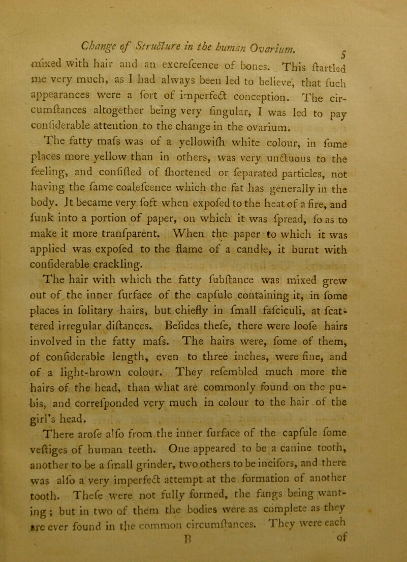 mixed with hair and an excrefcence of bones. This ftartled me very much, as I had always been led to believe, that fuch appearances were a fort of imperfedl conception. The clr- cumftances altogether being very fingular, I was led to pay conliderable attention to the change in the ovarium. The fatty mafs was of a yellowilh white colour, in fome places more yellow than in others, was very unftuous to the feeling, and confided of fliortened or feparated particles, not having the fame coal,efcence which the fat has generally in the body. Jt became very foft when expofed to the heat of a fire, and funk into a portion of paper, on which it was fpread, fo as to make it more tranfparent. When the paper' to which it was applied was expofed to the flame of a candle, it burnt with conliderable crackling. The hair with which the fatty fubflance was mixed grew out of,the inner furface of the capfule containing it, in fome places in folitary hairs, but chiefly in fmall fafciculi, at fcat- tered irregular diflances.. Befides thefe, there were loofe hairs involved in the fatty mafs. The hairs were, fome of them, of conliderable length, even to three inches, were fine, and of a light-brown colour. They refembled much more the hairs of the head, than what are commonly found on the pu- bis, and correfponded very much in colour to the hair of the girl’s head. There arofe alfo from the inner furface of the capfule fome veftiges of human teeth. One appeared to be a canine tooth, another to be a fmall grinder, two others to be incifors, and there was alfo a very imperfect attempt at the formation of another tooth. Thefe were not fully formed, the fangs being want- ing ; but in two of them the bodies were as complete as they arc ever found in the (?ommon circumflances. They were each B of