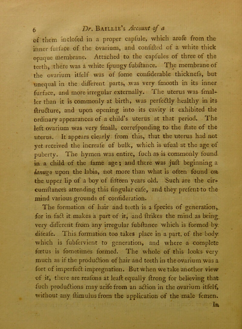 of them Inclofed in a proper capfule, which arofe from the inner furface of the ovarium, and confified of a white thick opaque membrane. Attached to the capfules of three of the teeth, there was a white fpungy fubftance. The membrane of the ovarium itfelf was of fome confiderable thicknefs, but unequal in the different parts, was very fmooth in its inner furface, and more irregular externally. The uterus was fmal- ier than it is commonly at birth, was perfedly healthy in its ftru6ture, and upon opening into its cavity it exhibited the ordinary appearances of a child’s uterus at that period. The left ovarium was very fmall, correfponding to the ftate of the uterus. It appears clearly from this, that the uterus had not yet received the increafe of bulk, which is ufual at the age of puberty. The hymen was entire, fuch as is commonly found in a child of the fame age; and there was juft beginning a lanugo upon the labia, not more than what is often found oa the upper lip of a boy of fifteen years old. Such are the cir- cumftances attending this ftngular cafe, and they prefentto the- mind various grounds of confideration. The formation of hair and teeth is a fpecies of generation,., for in faft it makes a part of it, and ftrikes the mind as being, very different from any irregular fubftance which is formed by difeafe. This formation too takes place in a part, of the body which is fubfervient to generation, and where a complete foetus is fometimes formed. The whole of this looks very much as if the production of hair and teeth in the ovarium was a fort of imperfect impregnation. But when we take another view of it', there are reafons at leaft equally ftrong for believing that fuch productions may a rife from an aCtion in the ovarium itfelf, without any ftimulusfrom the application of the male femen. In