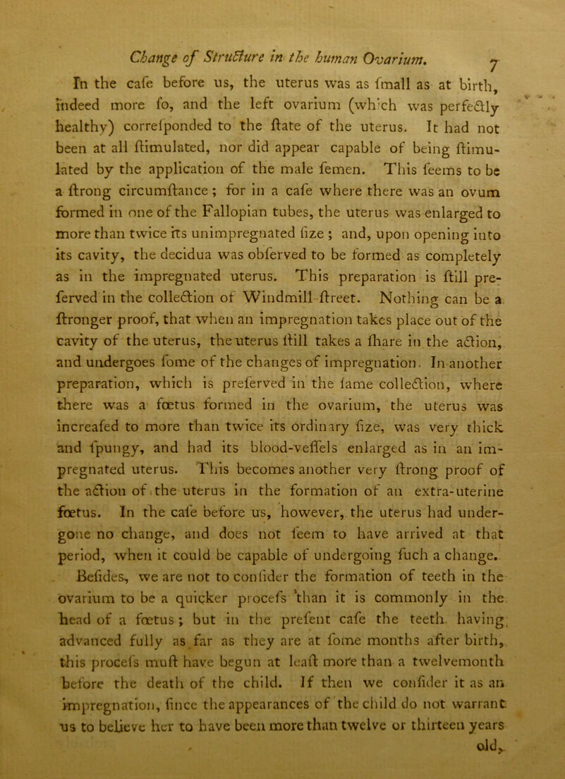 In the cafe before us, the uterus was as fmall as at birth, indeed more fo, and the left ovarium (which was perfedly healthy) correfponded to the ftate of the uterus. It had not been at all ftimulated, nor did appear capable of being ftimu- lated by the application of the male femen. This feems to be a ftrong circumftance; for in a cafe where there was an ovum formed in one of the Fallopian tubes, the uterus was enlarged to more than twice its unimpregnated fize ; and, upon opening into its cavity, the decidua was obferved to be formed as completely as in the impregnated uterus. This preparation is ftill pre: ferved in the colledllon of Windmill-ftreet. Nothing can be a. ftronger proof, that when an impregnation takes place out of the cavity of the uterus, the uterus iHll takes a fhare in the a£lion, and undergoes fome of the changes of impregnation. In another preparation, which is preferved in the fame colle£lion, where there was a- foetus formed in the ovarium, the uterus was increafed to more than twice its ordinary fize, was very thick and fpungy, and had its blood-veffels enlarged as in an im- pregnated uterus. This becomes another very ftrong proof of the adlion of .the uterus in the formation of an extra-uterine foetus. In the cafe before us, however, the uterus had under- gone no change, and does not leem to have arrived at that period, when it could be capable of undergoing fuch a change. Befides, we are not toconfider the formation of teeth in the ovarium to be a quicker procefs 'than it is commonly in the head of a foetus y but in the prefent cafe the teeth having, advanced fully as far as they are at fome months after birth, this procefs muft have begun at leaf!: more than a twelvemonth before the death of the child. If then we confider it as an impregnation, fince the appearances of the child do not warrant us to believe her to have been more than twelve or thirteen years old^