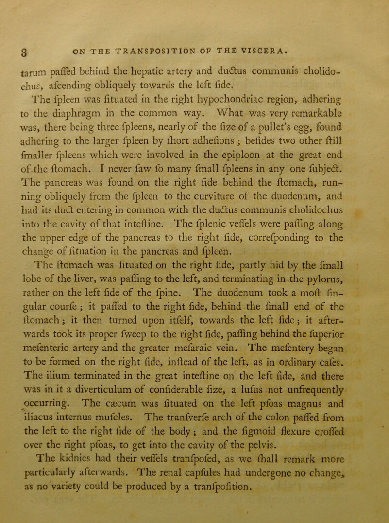 tarum patted behind the hepatic artery and dudtus communis cholido- chus, attending obliquely towards the left fide. The fpleen was lituated in the right hypochondriac region, adhering to the diaphragm in the common way. What was very remarkable was, there being three fpleens, nearly of the fize of a pullet’s egg, found adhering to the larger fpleen by Ihort adhefions; befides two other ftill fmaller fpleens which were involved in the epiploon at the great end of the ftomach. I never faw fo many fmall fpleens in any one fubjed. The pancreas was found on the right fide behind the ftomach, run- ning obliquely from the fpleen to the curviture of the duodenum, and had its dud entering in common with the dudus communis cholidochus into the cavity of that inteftine. The fplenic vettels were patting along the upper edge of the pancreas to the right fide, correfponding to the change of lituation in the pancreas and fpleen. The ftomach was fituated on the right fide, partly hid by the fmall lobe of the liver, was palling to the left, and terminating in the pylorus, rather on the left fide of the fpine. The duodenum took a moft ftn- gular courfe it patted to the right fide, behind the fmall end of the ftomach; it then turned upon itfelf, towards the left fide; it after- wards took its proper fweep to the right fide, palling behind the fuperior mefenteric artery and the greater mefaraic vein. The mefentery began to be formed on the right fide, inftead of the left, as in ordinary cafes. The ilium terminated in the great inteftine on the left fide, and there was in it a diverticulum of confiderable fize, a lufus not unfrequently occurring. The caecum was fituated on the left pfoas magnus and iliacus internus muttles. The tranfvertt arch of the colon patted from the left to the right fide of the body; and the figmoid flexure crofled over the right pfoas, to get into the cavity of the pelvis. The kidnies had their vettels tranfpofed, as we lhall remark more particularly afterwards. The renal capfules had undergone no change,, as no variety could be produced by a tranfpofition.