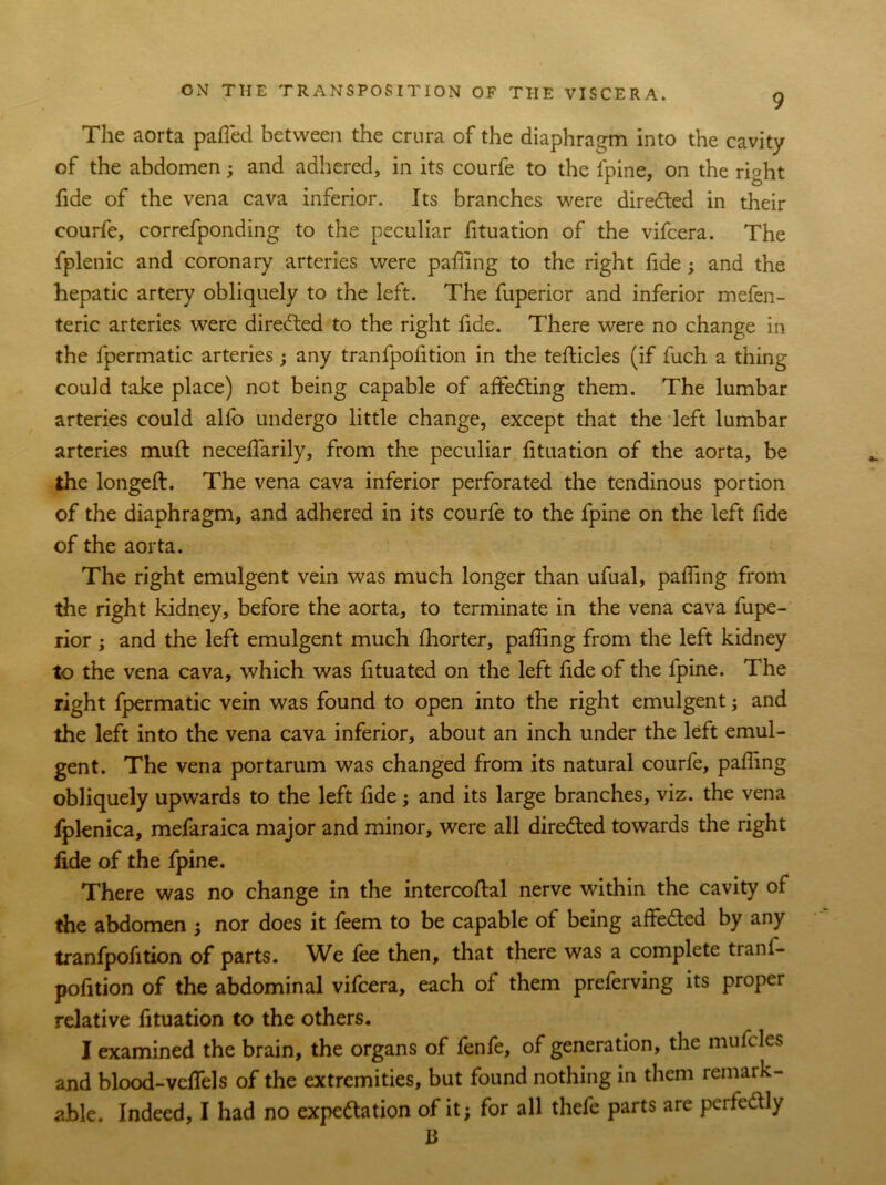 The aorta pafied between the crura of the diaphragm into the cavity of the abdomen; and adhered, in its courfe to the fpine, on the right fide of the vena cava inferior. Its branches were directed in their courfe, correfponding to the peculiar fituation of the vifcera. The fplenic and coronary arteries were pafiing to the right fide; and the hepatic artery obliquely to the left. The fuperior and inferior mefen- teric arteries were directed to the right fide. There were no change in the fpermatic arteries; any tranfpoiition in the tefticles (if fuch a thing could take place) not being capable of affedting them. The lumbar arteries could alfo undergo little change, except that the left lumbar arteries muft necefiarily, from the peculiar fituation of the aorta, be the longed. The vena cava inferior perforated the tendinous portion of the diaphragm, and adhered in its courfe to the fpine on the left fide of the aorta. The right emulgent vein was much longer than ufual, pafiing from the right kidney, before the aorta, to terminate in the vena cava fupe- rior ; and the left emulgent much fhorter, pafiing from the left kidney to the vena cava, which was fituated on the left fide of the fpine. The right fpermatic vein was found to open into the right emulgent; and the left into the vena cava inferior, about an inch under the left emul- gent. The vena portarum was changed from its natural courfe, pafiing obliquely upwards to the left fide; and its large branches, viz. the vena fplenica, mefaraica major and minor, were all dire&ed towards the right fide of the fpine. There was no change in the intercoftal nerve within the cavity of the abdomen ; nor does it feem to be capable of being affedted by any tranfpofition of parts. We fee then, that there was a complete trani- pofition of the abdominal vifcera, each of them preferving its proper relative fituation to the others. I examined the brain, the organs of fenfe, of generation, the mufcles and blood-vefiels of the extremities, but found nothing in them remark- able. Indeed, I had no expe&ation of it; for all thefe parts are perfectly