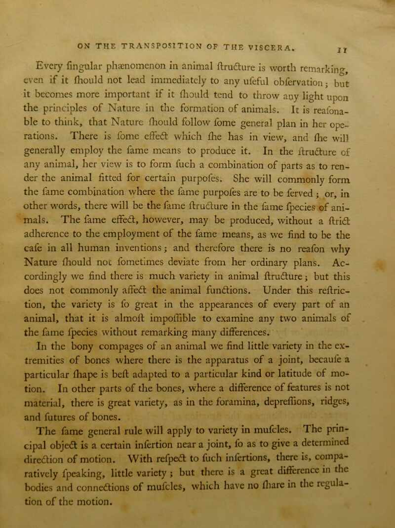 Every fingular phenomenon in animal ftrudture is worth remarking, even if it fhould not lead immediately to any ufeful obfervation • but it becomes more important if it fhould tend to throw any light upon the principles of Nature in the formation of animals. It is reafona- ble to think, that Nature fhould follow fome general plan in her ope- rations. There is fome effedt which fhe has in view, and flie will generally employ the fame means to produce it. In the ftrudture cf any animal, her view is to form fuch a combination of parts as to ren- der the animal fitted for certain purpofes. She will commonly form the fame combination where the fame purpofes are to be ferved; or, in other words, there will be the fame ftrudture in the fame fpecies of ani- mals. The fame effedt, however, may be produced, without a ftridt adherence to the employment of the fame means, as we find to be the cafe in all human inventions; and therefore there is no reafon why Nature fhould noc fometimes deviate from her ordinary plans. Ac- cordingly we find there is much variety in animal ftrudture; but this does not commonly affedt the animal functions. Under this reftric- tion, the variety is fo great in the appearances of every part of an animal, that it is almoft impoffible to examine any two animals of the fame fpecies without remarking many differences. In the bony compages of an animal we find little variety in the ex- tremities of bones where there is the apparatus of a joint, becaule a particular fhape is belt adapted to a particular kind or latitude of mo- tion. In other parts of the bones, where a difference of features is not material, there is great variety, as in the foramina, depreffions, ridges, and futures of bones. The fame general rule will apply to variety in mufcles. The prin- cipal objedt is a certain infertion near a joint, fo as to give a determined diredtion of motion. With refpedt to fuch infertions, there is, compa- ratively fpeaking, little variety ; but there is a great difference in the bodies and connedtions of mufcles, which have no fiiare in the regula- tion of the motion.