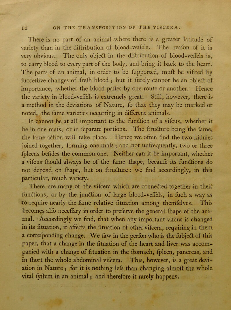 There is no part of an animal where there is a greater latitude of variety than in the diftribution of blood-veffels. The reafon of it is very obvious. The only objedt in the diftribution of blood-veftels is, to carry blood to every part of the body, and bring it back to the heart. The parts of an animal, in order to be fupported, muft be vilited by fucceftive changes of frefh blood ; but it lurely cannot be an objedt of importance, whether the blood paftes by one route or another. Hence the variety in blood-veftels is extremely great. Still, however, there is a method in the deviations of Nature, fo that they may be marked or noted, the fame varieties occurring in different animals. It cannot be at all important to the function of a vifcus, whether it be in one mafs, or in feparate portions. The ftrudlure being the fame, the fame adtion will take place. Hence we often find the two kidnies joined together, forming one mafs; and not unfrequently, two or three fpleens beftdes the common one. Neither can it be important, whether a vifcus fhould always be of the fame fhape, becaufe its functions do not depend on fhape, but on ftrudlure: we find accordingly, in this particular, much variety. There are many of the vifcera which are connected together in their functions, or by the junction of large blood-veftels, in fuch a way as to require nearly the fame relative fttuation among themfelves. This becomes alfo neceftary in order to preferve the general fhape of the ani- mal. Accordingly we find, that when any important vifcus is changed in its fttuation, it affedls the fttuation of other vifcera, requiring in them a correlponding change. We faw in the perfon who is the fubjedt of this paper, that a change in the fttuation of the heart and liver was accom- panied with a change of fttuation in the ftomach, fpleen, pancreas, and in fhort the whole abdominal vifcera. This, however, is a great devi- ation in Nature; for it is nothing lefs than changing almoft the whole vital fyftem in an animal; and therefore it rarely happens.