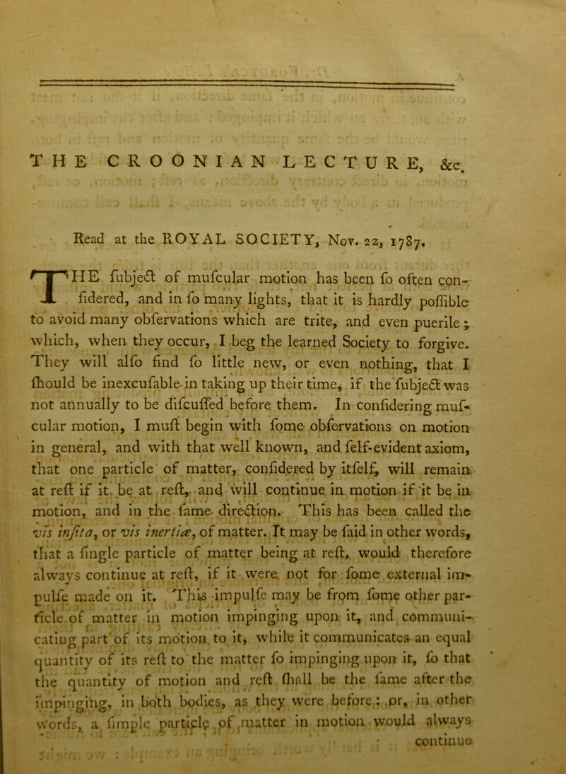 « % . f' THE CROGNIAN LECTURE, See. • V Read at the ROYAL SOCIETY, Nov. 22, 1787. I The fubjefl of mufcular motion has been fo often con- fidered, and in fo many lights,' that it is hardly poffible to avoid many obfervatiohs which are trite,- and even puerile y which, when they occur, ,Lbeg the learned Society to forgive. They will alfo find fo little new, or even nothing, that I' fhould be inexcufabloln taking up their time, Ifr theYubje£t was ' not annually to be dlfcuffed before them. In confiderlng muf- cular motion, I muft begin with fonae obfervations on motion in general, and with that well known, and felf-evident axiom, that one particle of ihatter,; con fidered by itfelfi will remain* at refi if it, be at .reft,,.and will• continue, in motion if it be in motion, and in the. fame-dire(ftion.* This has been called the * ^ - . • - • r I . ' ' ‘ ’ ; vfs Injita, or vh inertla^ oi matter.-It may be faid in other words, that a fingle particle of matter being at reft,, would, therefore alvvays continue at reft, if it* were npt for-:fome external im- pulfe made on it. 'This^-irnpulfe may be from fome other par- ticle,of matter-in rnotion impinging upon It, and\commuai- eating part'of its motion to/it, while it communicates an equal quantity of its reft to’the matter fo impinging upon it, fo that the quantity of motion and reft fhnll be the fame after the impingilig, in both bodies, as they were before: .or, in, other Words, a, fimple partiplp ,of ,matter in motion would always continue