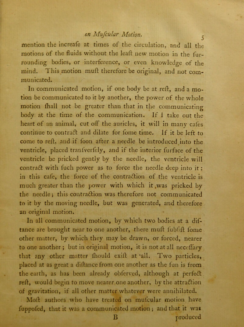 mention the increafe at times of the circulation, and all the motions of the fluids without the leafl; new motion in the fur- rounding bodies, or interference, or even knowledge of the mind. This motion mufl: therefore be original, and not com- municated. In communicated motion, if one body be at refl:, and a mo- tion be communicated to it by another, the power of the whole motion fhall not be greater than that in the communicating body at the time of the communication. If 1 take out the heart of an animal, cut off the auricles, it will in many cafes continue to contrafl and dilate for fome time. If it be left to come to refl;, and if foon after a needle be introducedJnto the ventricle, placed tranfverfely, and if the interior furface of the ventricle be pricked gently by the needle, the ventricle will contradt with fuch power as to force the needle deep Into it: in this cafe, the force of the contradllon of the ventricle is much greater than the power with which it .was pricked by the needle i this contradlion was therefore not communicated to it by the moving needle, but was generated, and therefore an original motion. In all communicated motion, by which two bodies at a dif- tance are brought near to one another, there mufl fubfifl fome other matter, by which they may be drawn, or forced, nearer to one another; but in original motion, it is not at all neceflary that any other matter fliould exifl at 'all. Two particles, placed at as great a diflancefrom one another as the fun is from the earth, as has been already obferved, although at perfedt refl, would begin to move nearer^one another, by the attradllon of gravitation, if all other matter whatever were annihilated. Mofl authors who have treated on mufcular motion have fuppofed, that it was a communicated motion j and that it was B produced