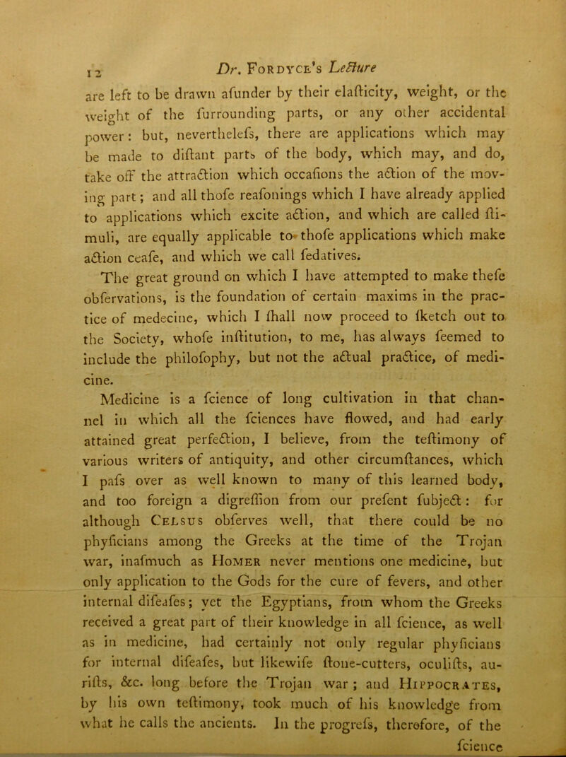 are left to be drawn afunder by their elafticity, weight, or the weight of the furrounding parts, or any other accidental power: but, neverthelefs, there are applications which may be made to diftant partb of the body, which may, and do, take off the attrafllon which occahons the action of the mov- ing part; and all thofe reafonings which I have already applied to applications which excite adion, and which are called fii- muli, are equally applicable to^thofe applications which make adion ceafe, and which we call fedatives; The great ground on which I have attempted to make thefe obfervations, is the foundation of certain maxims in the prac- tice of medeclne, which I (hall now proceed to fketch out to. the Society, whofe inftitution, to me, has always feemed to Include the philofophy, but not the adual pradice, of medi- cine. Medicine is a fcience of long cultivation in that chan- nel in which all the fciences have flowed, and had early attained great perfedlon, I believe, from the tefHmony of various writers of antiquity, and other circumflances, which I pafs over as well known to many of this learned body, and too foreign a dlgrefllon from our prefent fubjed: fur although CeLsus obferves well, that there could be no phyfleians among the Greeks at the time of the Trojan war, inafmuch as Homer never mentions one medicine, but only application to the Gods for the cure of fevers, and other internal dlfeafes; yet the Egyptians, from whom the Greeks received a great part of their knowledge in all fcience, as well as in medicine, had certainly not only regular phyficians for internal dlfeafes, but llkewife fl:one-cutters, ocullfts, au- rifls, &c. long before the Trojan war; and Hippocrates, by his own teflimony, took much of his knowledge from what he calls the ancients. In the progrefs, therefore, of the fcience