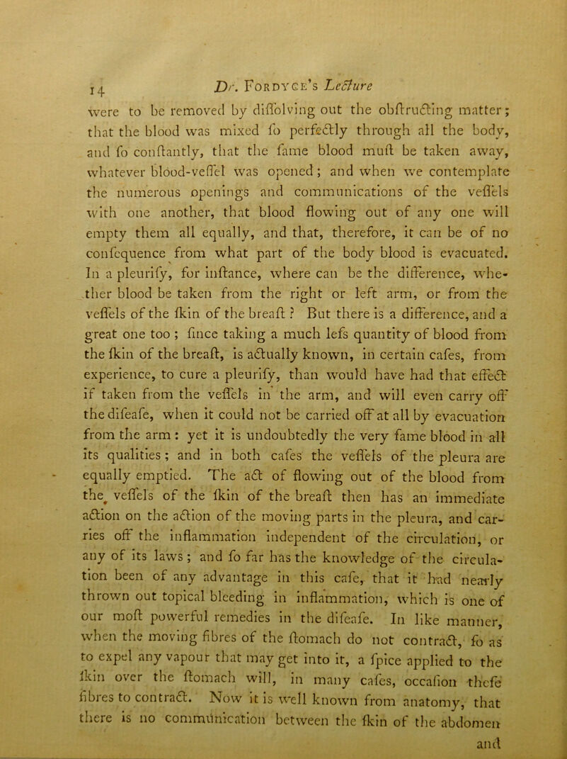 D>. Fordyge’s T^eBiire were to be removed by diflblvlng out the obldrubllng matter that the blood was mixed fo perfedlly through all the body, and fo conflantly, that the fame blood muft be taken away, whatever blood-veficl was opened ; and when we contemplate the numerous openings and communications of the veflels with one another, that blood flowing out of any one will empty them all equally, and that, therefore, it can be of no confequence from what part of the body blood is evacuated. In a pleurify, for inftance, where can be the difference, wdie- .ther hlood be taken from the right or left arm, or from the veflels of the fkin of the breaft ? But there is a difference, and a great one too ; fince taking a much lefs quantity of blood from the fkin of the breaft, is adfually known, in certain cafes, from experience, to cure a pleurify, than would have had that effedf if taken from the veflels in the arm, and will even carry off thedifeafe, when it could not be carried off at all by evacuation from the arm : yet it is undoubtedly the very fame blood in all its qualities ; and in both cafes the veflels of the pleura are equally emptied. The adl of flowing out of the blood from the^ veflfels of the fkin of the breaft then has an immediate adlion on the adlion of the moving parts in the pleura, and car- ries off* the inflammation Independent of the circulation, or any of its laws; and fo far has the knowledge of the circula- tion been of any advantage in this cafe, that it had neaidy thrown out topical bleeding in inflammation, which is one of our moft powerful remedies in the dlfeafe. In like manner, when the moving fibres of the ftomach do not contrad, fo as to expel any vapour that may get into it, a fpice applied to the Ikln over the ftomach will, in many cafes, occalion thefe hbies to contradl. Now it is well known from anatomy, that there is no communication between the fkin of the abdomen and t