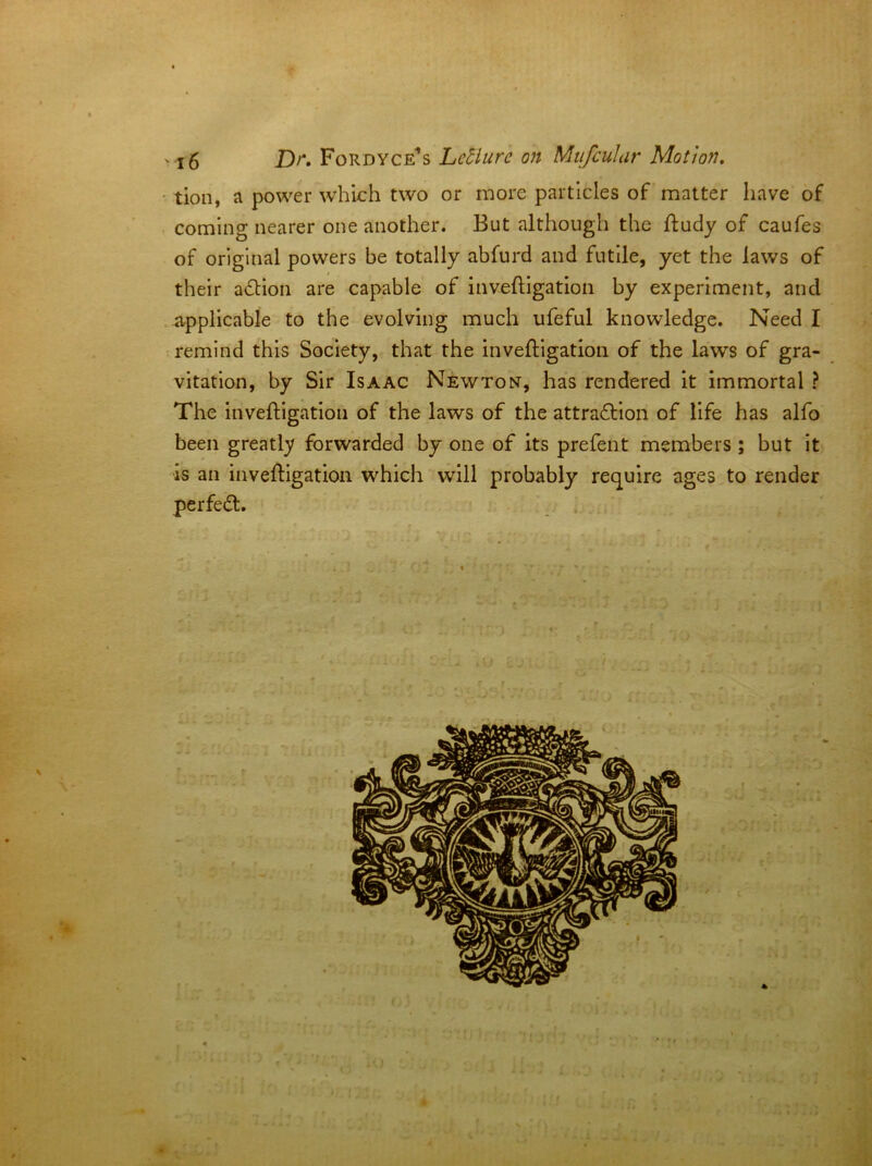 ' tion, a power w'hlch two or more particles of matter have of coming nearer one another. But although the fludy of caufes of original powers be totally abfurd and futile, yet the laws of their a£Hon are capable of inveftlgatlon by experiment, and applicable to the evolving much ufeful knowledge. Need I remind this Society, that the inveftigation of the laws of gra- vitation, by Sir Isaac Newton, has rendered it immortal ? The inveftigation of the laws of the attradllon of life has alfo been greatly forwarded by one of its prefent members; but it is an invefllgatioii which will probably require ages to render perfect. 3 ' I.