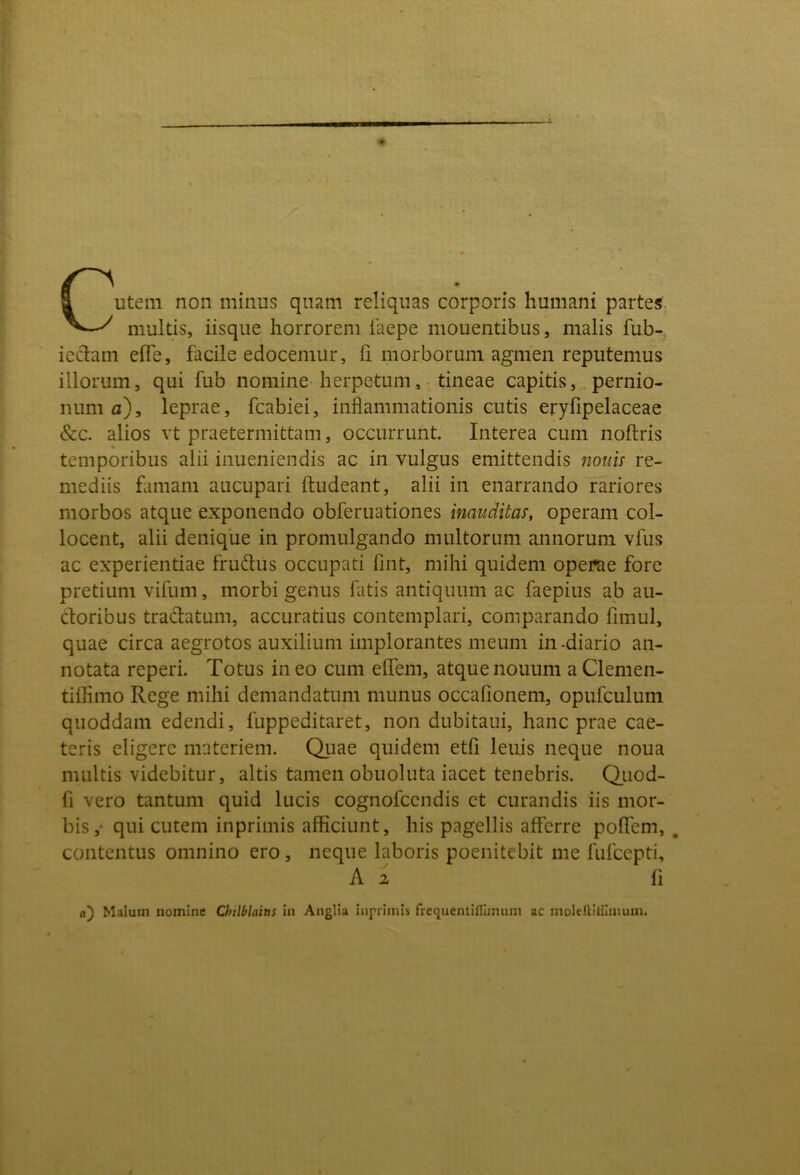 Cutem non minus quam reliquas corporis humani partes.. multis, iisque horrorem 1'aepe mouentibus, malis fub- iedam efle, facile edocemur, ii morborum agmen reputemus illorum, qui fub nomine herpetum, tineae capitis, pernio- num fl), leprae, fcabiei, inflammationis cutis eryfipelaceae &c. alios vt praetermittam, occurrunt. Interea cum noftris temporibus alii inueniendis ac iii vulgus emittendis nouis re- mediis famam aucupari ftudeant, alii in enarrando rariores morbos atque exponendo obferuationes inauditas, operam col- locent, alii denique in promulgando multorum annorum vfus ac experientiae frudus occupati fint, mihi quidem operae fore pretium vifum, morbi genus fatis antiquum ac faepius ab an- cioribus tradatum, accuratius contemplari, comparando fimul, quae circa aegrotos auxilium implorantes meum in-diario an- notata reperi. Totus ineo cum effem, atquenouum aClemen- tiflimo Rege mihi demandatum munus occafionem, opufculum quoddam edendi, fuppeditaret, non dubitaui, hanc prae cae- teris eligere materiem. Qiiae quidem etfi leuis neque noua multis videbitur, altis tamen obuoluta iacet tenebris. Qiiod- fi vero tantum quid lucis cognofccndis et curandis iis mor- bis,- qui cutem inprimis afficiunt, his pagellis afferre poflem, , contentus omnino ero, neque laboris poenitcbit me fufcepti, A 2 fi n) Malum nomine Chtlblains in Anglia inprimis frequemiflimum ac moleftiifimum.