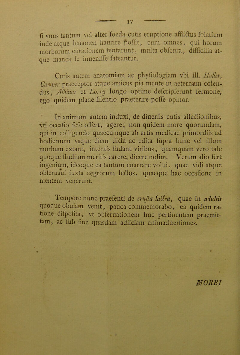 fi vnus tantum vel alter foeda cutis eruptione afflictus folatium inde atque leuamen haurire poffit, cum omnes, qui horum morborum curationem tentaruiit, multa obfcura, difficilia at- que manca fe inueniffie fateantur. Cutis autem anatomiam ac phyfiologiam vbi ili. Halltr, Campcr praeceptor atque amicus pia mente in aeternam colen- dus, Jlbinns et Lorrij longo optime defcripferunt fermone, ego quidem plane filentio praeterire poffe opinor. In animum autem induxi, de diuerfis cutis affedionibus, vti occafio fefe offert, agere; non quidem more quorundam, qui in colligendo quaecumque ab artis medicae primordiis ad hodiernum vsque diem dida ac edita fupra hunc vel illum morbum extant, intentis fudant viribus, quamquam vero tale quoque ftudium meritis carere, dicere nolim. Verum alio fert ingenium, ideoque ea tantum enarrare volui, quae vidi atque obferuaui iuxta aegrorum leflos, quaeque hac occatione in mentem venerunt. Tempore nunc praefenti de cnijla taUea, quae in adultis quoque obuiam venit, pauca commemorabo, ea quidem ra- tione difpofita, vt obferuationem huc pertinentem praemit- tam, ac fub tine quasdam adiiciam animaduerfiones. MORBI