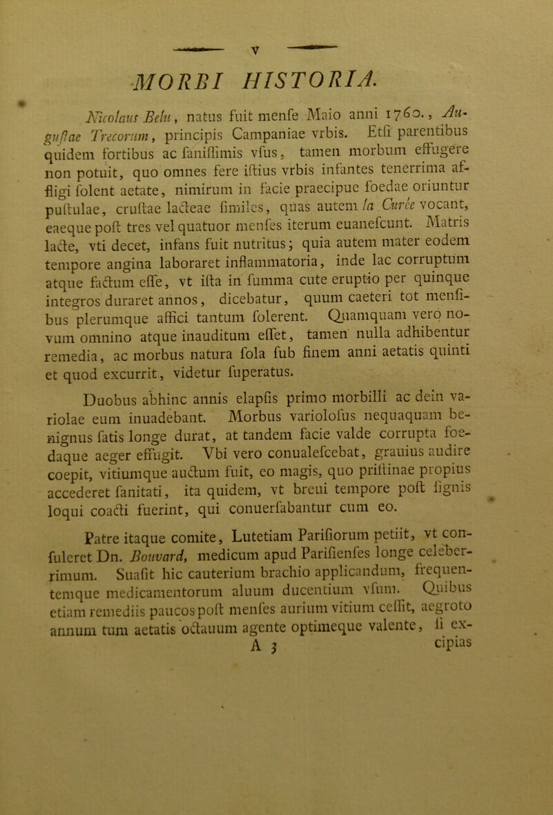 ■MORBI HISTORIA. Nicolaus Beltty natus fuit menfe Maio anni 1760., Au^ gufJae Tv^conitn, principis Campaniae vrbis. £tli paientibus quidem fortibus ac faniflimis vfus j tamen morbum effugere non potuit, quo omnes fere iftius vrbis infantes tenerrima af- fligi folent aetate, nimirum in facie praecipue foedae oriuntur puitulae, cruftae lacdeae fimilcs, quas autem/n C™ vocant, eaeque poft tres vel quatuor menfes iterum euanefcunt. Matris lade, vti decet, infans fuit nutritus; quia autem mater eodem tempore angina laboraret inflammatoria, inde lac corruptum atque fadlum effe, vt ifta in fumma cute eruptio pei quinque integros duraret annos, dicebatur, quum caeteri tot menfi- bus plerumque affici tantum folerent. Qiiamquam vero no- vum omnino atque inauditum effiet, tamen nulla adhibentur remedia, ac morbus natura fola fub finem anni aetatis quinti et quod excurrit, videtur fuperatus. Duobus abhinc annis elapfis primo morbilli ac dein va- riolae eum inuadebant. Morbus variolofus nequaquam be- nignus fatis longe durat, at tandem facie valde corrupta foe- daque aeger effugit. Vbi vero conualefcebat, grauius audire coepit, vitiumque auffium fuit, eo magis, quo priflinae piopius accederet fanitati, ita quidem, vt ffreui tempore poft lignis loqui coadi fuerint, qui conuerfabantur cum eo. Patre itaque comite, Lutetiam Parifiorum petiit, vt con- fuleret Dn. Bouvard, medicum apud Parifienfes longe celeber- rimum. Suafit hic cauterium brachio applicandum, freqiien- temque medicamentorum aluum ducentium vfum. Quibus etiam remediis paucos poft nienles aurium vitium ceOit, aegroto annum tum aetatis 'odauum agente optimeque valente, li ex- A 3 cipias