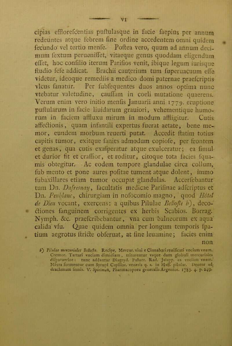 cipias efflorefdentias puftulasque in facie faepius per annum redeuntes atque febrem fine ordine accedentem omni quidem * fecundo' vel tertio menfe. Poftea vero, quum ad annum deci- mum fextuni perueniffet, vitaeque genus quoddam eligendum elfet, hoc confilio iterum Parifios venit, ibique legum iurisque ftudio fefe addicat. Brachii cauterium tum fuperuacuum elfe videtur, ideoque remediis a medico domi paternae praefcriptis vicus fanatur. Per fubfequentes duos annos optima nunc vtebatur valetudine, caulTani in coeli mutatione quaerens. Verum enim vero initio menfis Januarii anni 1779. eruptione pullularum in facie liuidarum grauiori, vehementique humo- rum in faciem affluxu mirum in modum affligitur. Cutis affeftionis, quam infantili expertus fuerat aetate, bene me- mor, eundem morbum, reuerti putat. Accedit flatim totius capitis tumor, exitque fanies admodum copiofe, per frontem et genas, qua cutis exafperatur atque exulceratur; ea fimul et durior fit etcraffior, et roditur, citoque tota facies fqua- ^ mis obtegitur. Ac eodem tempore glandulae circa collum, fub mento et pone aures pofitae tument atque dolent, immo fubaxillares etiam tumor occupat glandulas. Accerfebantur tum Dn. Diifremai}, facultatis medicae Parilinae adfcriptus et Dn. Peiiblanc, chirurgiam in nofocomio magno, ' quod H6tel de Dieu vocant, exercens; a quibus Pilulae Bellojle h'), deco- • cliones fanguinem corrigentes ex herbis Scabios. Borrag. Nymph. &c. praefcribebantur, vna cum balneorum ex aqua calida vfu. Quae quidem omnia per longum temporis fpa- tiuni aegrotus Itride obferuat, at line leuamine; facies enim non Pilulae merairiales Bellofle. Recipe, Mercar, viui e Cinnabari reuificati vnciamvnain. Cremor. Tartari vnciam dimidiam , triturentur vstjue dum globuli inercuriales difparuerint: tunc addantur Diagryd. Puluer. Rad. Jakapp. aa vnci-im vnain. Mixta formentur cum Syrupi Capillor. veneris q. s. in Ma0*. pilular. Dentur ad drachmam femis. Y. Syielmuit, Pharmacopoea gcaeralis Argeator. I7jj3. 4. p. 149-