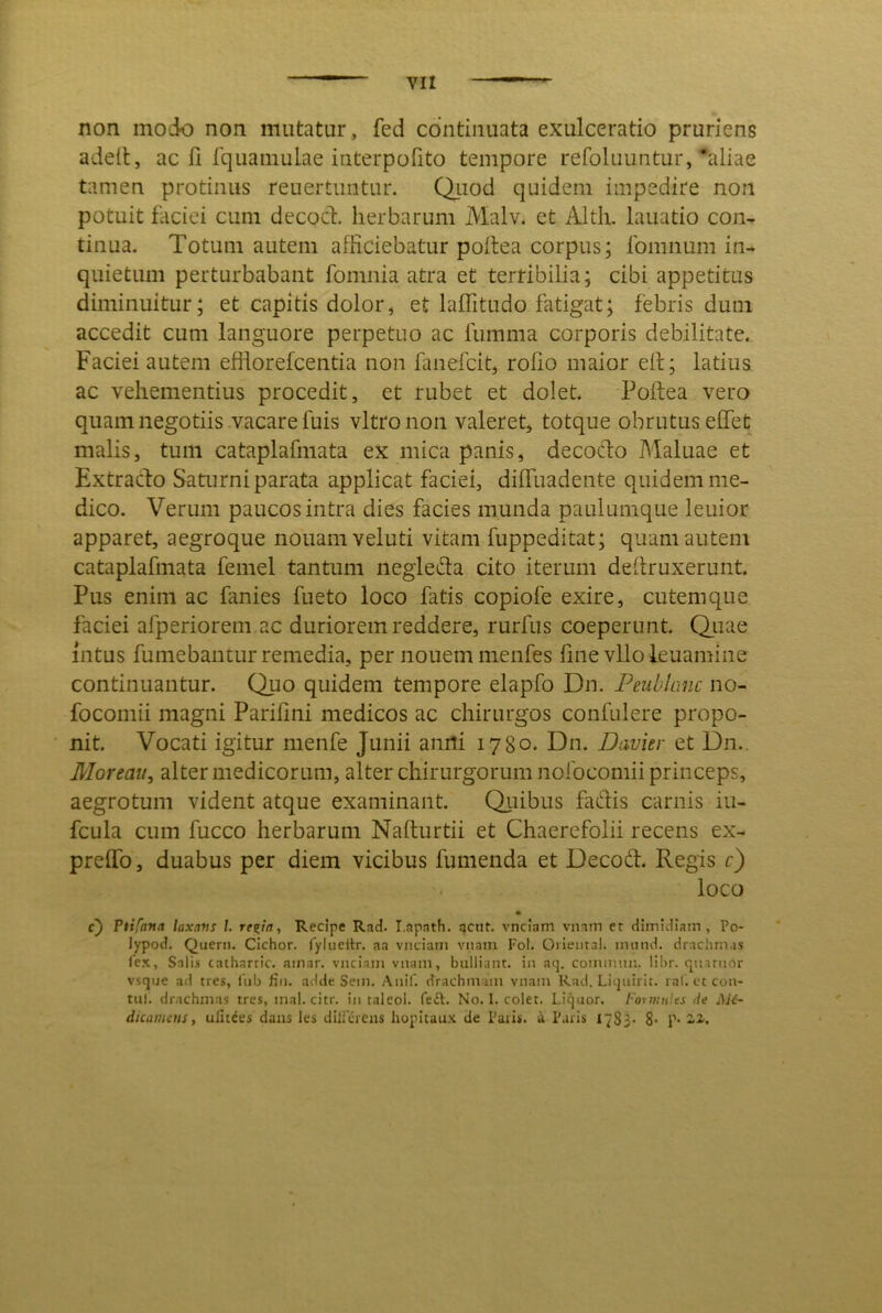 non modo non mutatur, fed continuata exulceratio pruriens adelt, ac fi fquamuLae interpofito tempore refoluuntur,'aliae tamen protinus reuertuntur. Qiiod quidem impedire non potuit faciei cum decod. herbarum Malv. et Altli, lauatio con- tinua. Totum autem afficiebatur poltea corpus; fomnum in- quietum perturbabant fomnia atra et terribilia; cibi appetitus diminuitur; et capitis dolor, et laffitudo fatigat; febris dum accedit cum languore perpetuo ac fumma corporis debilitate. Faciei autem efflorefcentia non fanefcit, roho maior eit; latius ac vehementius procedit, et rubet et dolet. Polfea vero quam negotiis vacare fuis vitro non valeret, totque obrutus effiet malis, tum cataplafmata ex mica panis, decodo Maluae et Extrado Saturni parata applicat faciei, diffiuadente quidem me- dico. Verum paucos intra dies facies munda paulumque leuior apparet, aegroque nouam veluti vitam fuppeditat; quam autem cataplafmata femel tantum negleda cito iterum deRruxerunt. Pus enim ac fanies fueto loco fatis copiofe exire, cutemque faciei afperiorem ac duriorem reddere, rurfus coeperunt. Qiiae intus fumebantur remedia, per nouem menfes hne vUofeuamine continuantur. Quo quidem tempore elapfo Dn. Peubkmc no- focomii magni Parilini medicos ac chirurgos confulere propo- nit. Vocati igitur nienfe Junii anili 1780. Dn. Davier et Dn.. Moreau, alter medicorum, alter chirurgorum nolbcomii princeps, aegrotum vident atque examinant. Qi^iibus fadis carnis iu- fcula cum fucco herbarum Nafturtii et Chaerefolii recens ex- preffo, duabus per diem vicibus fumenda et Decod. Regis c) loco • c) Vtifana laxa»! l. re^ta, Recipe Rad. I.apath. acnt. vnclam vnam et dimidiam, Po- lypod. Quern. CIchor. fylucitr. aa vnciam vnam Fol. Oiiemal. miind. drachmas lex, Snlis cathartic. ainar. vnciam vnam, bulliant, in aq, comimm. libr. quarnrtr vsque ad tres, lub fin. adde Sem. Anii, drachmam vnam Rad. Liijnirit. ral. ct con- tui. drachmas tres, mal. citr. in taleol. fe£l. No. I. colet. Liquor. Formnles ile AJ6- dicatuins, ufitees dans les duTercns hopitaux de Paiis. a Paris 1783* 8’ P’