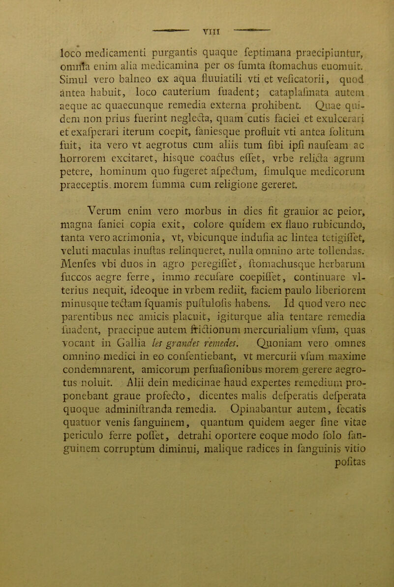 loco medicamenti purgantis quaque feptimana praecipiuntur, omnia enim alia medicamina per os fumta Itomachus euomuit. Simul vero balneo ex aqua fluuiatili vti et veficatorii, quod antea habuit, loco cauterium fuadent; cataplafmata autem aeque ac quaecunque remedia externa prohibent. Qiiae qui- dem non prius fuerint negleda, quam cutis faciei et exulcerari et exafperari iterum coepit, faniesque profluit vti antea folitum fuit, ita vero vt aegrotus cum aliis tum fibi ipfi naufeam ac horrorem excitaret, hisque coadus effet, vrbe reli.da agrum petere, hominum quo fugeret afpedum, fimulque medicorum praeceptis, morem fumma cum religione gereret. Verum enim vero morbus in dies fit grauioi ac peior, magna faniei copia exit, colore quidem ex fiauo rubicundo, tanta vero acrimonia, vt, vbicunque indufla ac lintea tetigilTet, veluti maculas inultas relinqueret, nulla omnino arte tollendas. Menfes vbi duos in agro peregiflet, ftomachusque herbarum fuccos aegre ferre, immo recufare coepilfet, continuare vl- terius nequit, ideoque invrbem rediit, faciem paulo liberiorem minusque tedam fquamis pultulofis habens. Id quod vero nec parentibus nec amicis placuit, igiturque alia tentare remedia fuadent, praecipue autem fridionum mercurialium vfum, quas vocant in Gallia les grandes remedes, Qiioniam vero omnes omnino medici in eo confentiebant, vt mercurii vfum maxime condemnarent, amicorum perfuaflonibus morem gerere aegro- tus noluit. Alii dein medicinae haud expertes remedium pro- ponebant graue profedo, dicentes malis defperatis defperata quoque adminiftranda remedia. Opinabantur autem, fecatis quatuor venis fanguinem, quantum quidem aeger fine vitae periculo ferre polfet, detrahi oportere eoque modo folo fan- guiiiem corruptum diminui, malique radices in fanguinis vitio pofitas