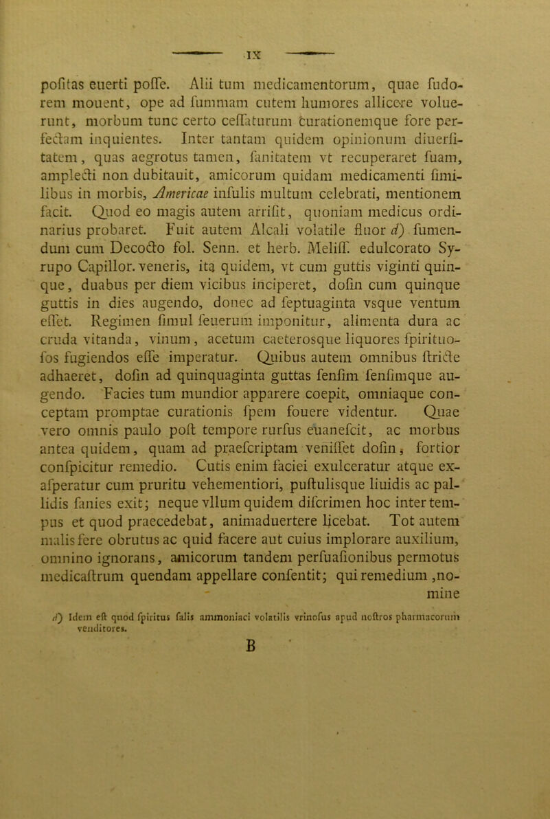 pofitas euerti pofTe. Alii tum medicamentorum, quae fudo- rem monent, ope ad fummam cutem humores allicere volue- runt, morbum tunc certo ceflaturum fcurationemque fore per- fedam inquientes. Inter tantam quidem opinionum diuerli- tatem, quas aegrotus tamen, fanitatem vt recuperaret fuam, ampledi non dubitauit, amicorum quidam medicamenti iimi- libus in morbis, Americae infulis multum celebrati, mentionem facit. Q.uod eo magis autem arriOt, quoniam medicus ordi- narius probaret. Fuit autem Alcali volatile fluor . fumen- dum cum Decodo fol. Senn. et herb. Melifl'. edulcorato Sy- rupo Capillor. veneris, ita quidem, vt cum guttis viginti quin- que, duabus per diem vicibus inciperet, dofln cum quinque guttis in dies augendo, donec ad feptuaginta vsque ventum eflet. Regimen fimul feuerum imponitur, alimenta dura ac cruda vitanda, vinum , acetum caeterosque liquores fpirituo- fos fugiendos efle imperatur. Quibus autem omnibus ftride adhaeret, dofin ad quinquaginta guttas fenfini fenfimque au- gendo. Facies tum mundior apparere coepit, omniaque con- ceptam promptae curationis fpem fouere videntur. Qiiae vero omnis paulo pofl: tempore rurfus euanefeit, ac morbus antea quidem, quam ad praeferiptam vehiflet dofinj fortior confpicitLir remedio. Cutis enim faciei exulceratur atque ex- afperatur cum pruritu vehementiori, puftulisque liuidis ac pal- lidis fanies exit; neque vllum quidem diferimen hoc inter tem- pus et quod praecedebat, animaduertere licebat. Tot autem malis fere obrutus ac quid facere aut cuius implorare auxilium, omnino ignorans, amicorum tandem perfuafionibus permotus inedicaftrum quendam appellare confentit; qui remedium ,no- mine W) Iclcin eft quod fpiritus falis ainmoniaci volatilis vrinofus apud iioftros pharmacorum venditores. B