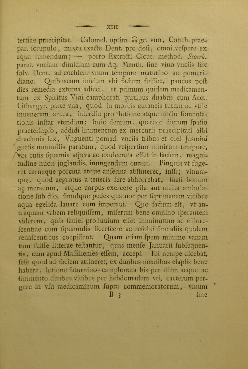 tertiae praecipitat. Caloniel. optim. C gr. vno, Condi, prae- par. Icrupnlo, mixta exade Dent, pro dofi, omni vefpcrc ex aqua fumendum; —^ porro Extracti Cicut. metliod. Sioerk, parat, vnciam dimidiam cum Aq. Menth. fine vino vnciis fex iblv. Dent, ad cochlear vnum .tempore matutino ac pomeri- diano. Qiiibuscimi initium vbi fadum fuifict, paucos poli dies remedia externa adieci, et primum quidem medicamen- tum ex Spiritus Vini campliorati partibus duabus cum Acet. Litliargyr. parte vna, quod in morbis cutaneis tutum ac vtile inueneram antea, interdiu pro dotione atque nbdu fomenta- tionis inftar vtendum; huic demum, quatuor dierum fpatio praeterlapfo, addidi linimentum ex mercurii praecipitati albi jdrachmis fex, Vnguenti pomad. vnciis tribus et olei Jasmini guttis nonnullis paratum, quod vefpertino nimirum tempore, /*Vbi cutis fquamis afpera ac exulcerata elfet in faciem, magni- tudine nucis juglandis, inungendum curaui. Pinguia vt fuge- ret carneque porcina atque anferina abftineret, iuffi; vinum- que, quod aegrotus a teneris fere abhorrebat, fuafi bonum ac meracum, atque corpus exercere pila aut multa ambula- tione fub dio, fimulque pedes quatuor per feptimanam vicibus aqua egelida lauare eum imperaui. Qiio fadum eft, vt an- teaquam vrbem reliquifiem, miferum bene omnino fperantem viderem, quia faniei profluuium elfet imminutum ac effiore- fcentiae cum fquamulis ficcefeere ac refolui fine aliis quidem renafeentibus coepilfent. Q_uam etiam fpem minime vanam tum fuilfe litterae teftantur, quas menfe Januarii fubfcquen- tis, cum apud Maflilienfes effem, accepi. Ibi nempe dicebat, fele quod ad faciem attineret, ex duobus menfibus elaplis bene habere, lotione faturnino-camphorata bis per diem aeque ac •linimento duabus vicibus per hebdomadem vti, cacterum per- gere in vfu medicaminum fupra commemoratorum, vinum B j fine