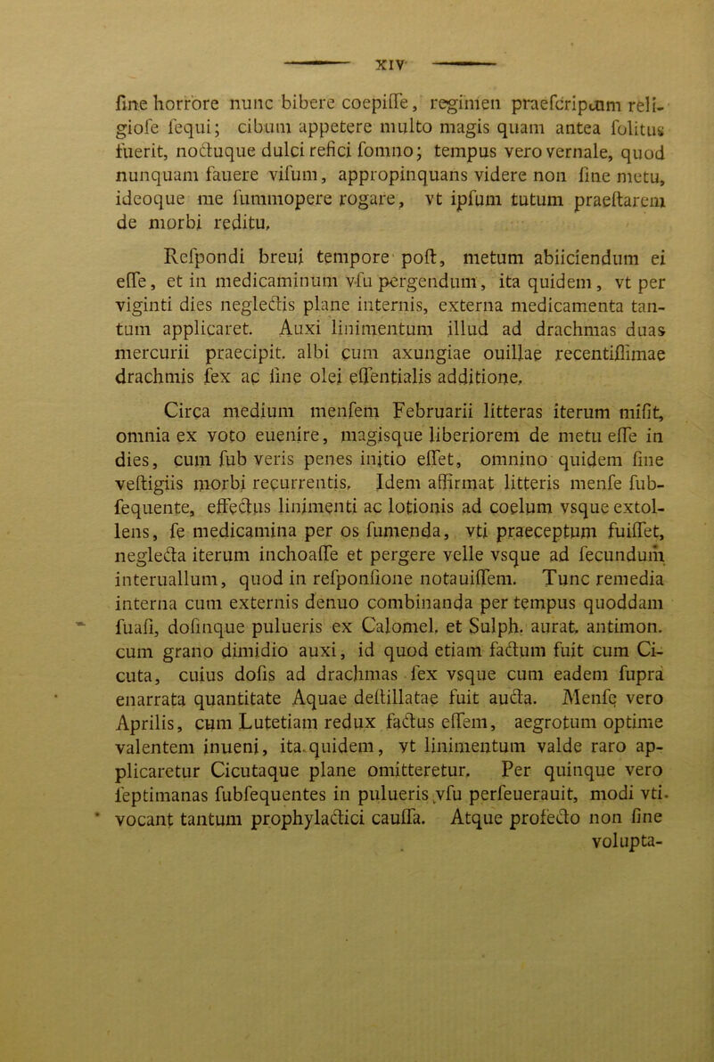 fme horrore nunc bibere coepille, regimen praefcripoim reli- giofe lequi; cibum appetere multo magis quam antea folitus fuerit, noduque dulci refici fomno; tempus vero vernale, quod nunquam fauere vifum, appropinquans videre non fme metu, ideoque me fummopere rogare, vt ipfum tutum praeftarcm de morbi reditu, Refpondi breui tempore' poft, metum abiiciendum ei effe, et in medicaminum vfu pergendum, ita quidem, vt per viginti dies negleftis plane internis, externa medicamenta tan- tum applicaret. Auxi linimentum illud ad drachmas duas mercurii praecipit, albi cum axungiae ouillae recentifiimae drachmis fex ac fme olei effentialis additione, Circa medium menfem Februarii litteras iterum mifit, omnia ex voto euenire, magisque liberiorem de metu elfe in dies, cum fub veris penes initio elfet, omnino quidem fme veftigiis morbi recurrentis. Idem affirmat litteris menfe fub- fequente, effieftns linimenti ac lotionis ad coelum vsque extol- lens, fe medicamina per os fumenda, vti praeceptum fuilfet, negleda iterum inchoalTe et pergere velle vsque ad fecunduih interuallum, quod in refponfione notauijTem. Tunc remedia interna cum externis denuo combinanda per tempus quoddam fuafi, dofinque pulueris ex Calomel et Sulph. aurat, antimon. cum grano dimidio auxi, id quod etiam fadum fuit cum Ci- cuta, cuius dofis ad drachmas fex vsque cum eadem fupra enarrata quantitate Aquae dellillatae fuit autda. Menfe vero Aprilis, cum Lutetiam redux fa<fi;us effiem, aegrotum optime valentem inueni, ita.quidem, yt linimentum valde raro ap- plicaretur Cicutaque plane omitteretur. Per quinque vero feptimanas fiibfequentes in pulueris,vfu perfeuerauit, modi vti. ’ vocant tantum prophyladtici caulfa. Atque profedo non fine volup ta-