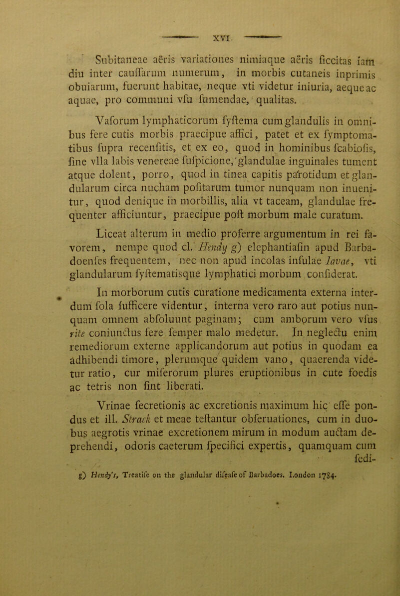 Subitaneae aeris variationes nimiaque aeris ficcitas iam diu inter cauflarum numerum, in morbis cutaneis inprimis obuiarum, fuerunt habitae, neque vti videtur iniuria, aeque ac aquae, pro communi vfu fumendae, qualitas. Vaforum lymphaticorum fyftema cum glandulis in omni- bus fere cutis morbis praecipue affici, patet et ex fymptoma- tibus fupra recenfitis, et ex eo, quod in hominibus fcabiofis, fine vlla labis venereae fufpicione,'glandulae inguinales tument atque dolent, porro, quod in tinea capitis patotidum et glan- dularum circa nucham pofitarum tumor nunquam non inueni- tur, quod denique in morbillis, alia vt taceam, glandulae fre- quenter afficiuntur, praecipue poft morbum male curatum. Liceat alterum in medio proferre argumentum in rei fa- vorem, nempe quod c\.' Hendy g) elephantiahn apud Barba- doenfes frequentem, nec non apud incolas infulae lavae, vti glandularum fyftematisque lymphatici morbum confiderat. ^ In morborum cutis curatione medicamenta externa inter- dum fola fufficere videntur, interna vero raro aut potius nun- quam omnem abfoluunt paginam; cum amborum vero vfus rite coniundus fere femper malo medetur. In negleclu enim remediorum externe applicandorum aut potius in quodam ea adhibendi timore, plerumque quidem vano, quaerenda vide- tur ratio, cur miferorum plures eruptionibus in cute foedis ac tetris non fmt liberati. Vrinae fecretionis ac excretionis maximum hic effe pon- dus et ill. Strack et meae teflantur obferuationes, cum in duo- bus aegrotis vrinae excretionem mirum in modum audam de- prehendi, odoris caeterum fpecifici expertis, quamquam cum fcdi- g) Hendys, Treatlfe on the glaiidular difeafe of Baibadoes. I.oudoii l734*
