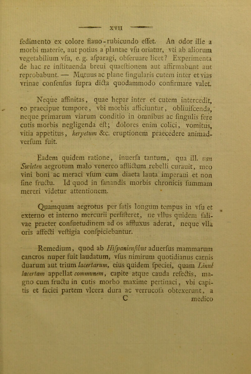 ledimeiito ex colore flaiio-rubicundo eflTet. An odor ille a morbi materie, aut potius a plantae vfu oriatur, vti ab aliorum vegetabilium vfu, e. g. afparagi, obferuare licet? Experimenta de hac re inftituenda breui quaeftionem aut affirmabunt aut reprobabunt. — Mutuus ac plane lingularis cutem inter et vias vrinae confenfus fupra dida quodammodo confirmare valet. Neqiie affinitas, quae hepar inter et cutem intercedit, co praecipue tempore, vbi morbis afiiciuntur, obliuifcenda, neque primarum viarum conditio in omnibus ac fingulis fere cutis morbis negligenda eft;' dolores enim colici, vomitus, vitia appetitus, herpetum &c. eruptionem praecedere animad- verfum fuit. Eadem quidem ratione, inuerfa tantum, qua-ili. van Swieten aegrotum malo venereo afflidum rebelli curauit, meo vini boni ac meraci vfum cum diaeta lauta imperaui et non fine frudu. Id quod in fanandis morbis chronicis fummam mereri videtur attentionem. Quamquam aegrotus per fatis longum tempus in vfu et externo et interno mercurii perfifteret, ne vllus quidem fali- vae praeter confuetudinem ad os affluxus aderat, neque vlla oris affedi veftigia confpiciebantur. Remedium, quod ab Hifpanienfibm adiierfus mammaruni cancros nuper fuit laudatum, vfus nimirum quotidianus carnis duarum aut trium lacertarum, eius quidem fpeciei, quam LinnS lacertam appellat row/mmm, capite atque cauda refedis, ma- gno cum frudu in cutis morbo maxime pertinaci, vbi capi- tis et faciei partem vlcera dura ac verrucola obtexerunt, a C medico