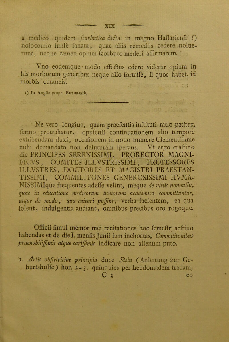 nofoGomio fiiiflTe lanata, quae aliis remediis cedere nolue- runt, neque tamen opium fcorbuto mederi affirmarem. Vno eodemque • modo effedus edere videtur opium in his morborum generibus neque alio fortalTe, fi quos habet, iri morbis cutaneis'. . . Q In Aiiglla prope Ttrtmonth. • Ne vero longius, quam praefentis inftituti ratio patitur, fcrmo protrahatur, opufculi continuationem alio tempore exhibendam duxi, occalionem in nouo munere Clementiffime mihi demandato non defuturam fperans. Vt ergo craftino die PRINCIPES SERENISSIMI, PRORECTOR MAGNI- FICVS , COMITES ILLVSXRISSIMI, PROFESSORES ILLVSTRES, DOCTORES ET MAGISTRI PRAESTAN- TISSIMI, COMMILITONES GENEROSISSIMI HVMA- NISSlMIque frequentes adeffe velint, meque de vitiis nonnullis^ quae in educatione medicorum iunioriim academica committuntur^ atque de modo, quo euitari pojfmt, verba facientem, ea qua folent, indulgentia audiant, omnibus precibus oro rogoque. Officii fimul memor mei recitationes hoc femeftri aeftiuo habendas et de diei, menfis Junii iam inchoatas. Commilitonibus joraenobilijfimis atque carijjimis indicare non alienum puto. I. Artis objletriciae .principia duce Stein (Anleitung zur Ge- burtshiilfe) hor. 2-5. quinquies per hebdomadem tradam, C 2 eo