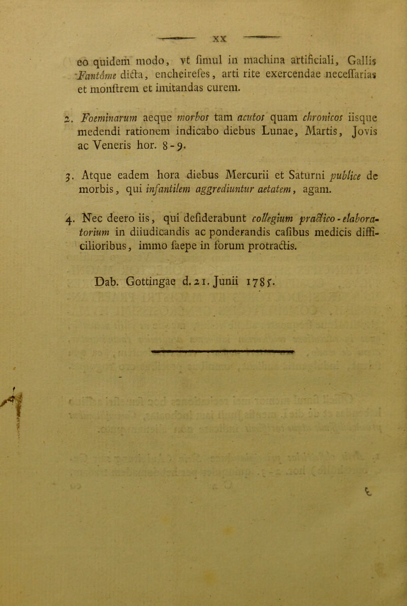 eo quidem modo, vt fimul in machina artificiali, Gallis 'Fant6me diidid., encheirefes, arti rite exercendae neceffarias et monftrem et imitandas curem. i 2. Foeminarum aeque morbos tam acutoi quam chronicos iisqne medendi rationem indicabo diebus Lunae, Martis, Jovis ac Veneris hor. 8-9. 9. Atque eadem hora diebus Mercurii et Saturni publice dc morbis, qui infantilem aggrediuntur aetatem, agam. 4. Nec deero iis, qui defiderabunt collegium praUico - elabora^ torium in diiudicandis ac ponderandis cafibus medicis diffi- cilioribus , immo faepe in forum protradis. Dab. Gottingae d.21. Junii 178f-'