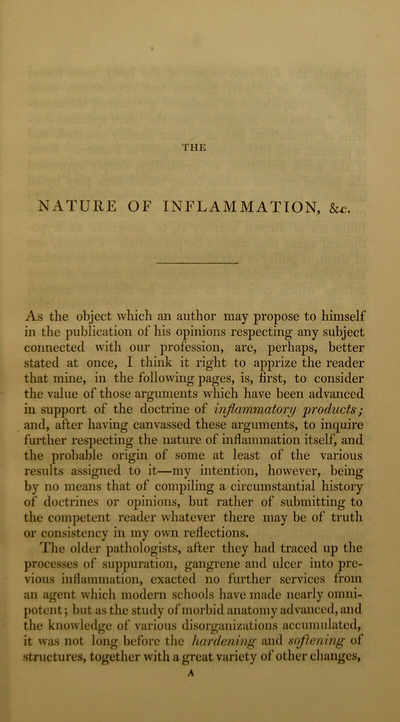 THE NATURE OF INFLAMMATION, &£. As the object which an author may propose to himself in the publication of his opinions respecting any subject connected with our profession, are, perhaps, better stated at once, I think it right to apprize the reader that mine, in the following pages, is, first, to consider the value of those arguments which have been advanced in support of the doctrine of inflammatory products; and, after having canvassed these arguments, to inquire further resjDecting the nature of inflammation itself, and the probable origin of some at least of the various results assigned to it—my intention, however, being by no means that of coni2)iling a circumstantial history of doctrines or opinions, but rather of submitting to the competent reader whatever there may be of truth or consistency in my own reflections. The older pathologists, after they had traced up the processes of suppuration, gangrene and ulcer into pre- vious inflammation, exacted no further services from an agent which modern schools have made nearly omni- potent ; but as the study of morbid anatomy advanced, and the knowledge of various disorganizations accumulated, it vvas not long before the hardening and softening of structures, together with a great variety of other changes, A