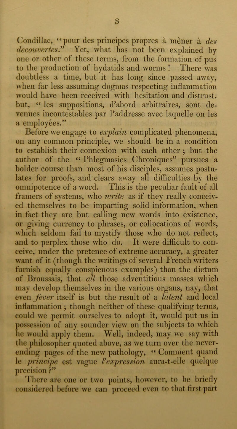 Condillac, “ pour des principes propres a mener a des decouvertes,^^ Yet, what has not been explained by one or other of these terms, from the formation of pus to the production of hydatids and worms ! There was doubtless a time, but it has long since passed away, when far less assuming dogmas respecting inflammation would have been received with hesitation and distrust, but, “ les suppositions, d’abord arbitraires, sont de- venues incontestables par I’addresse avec laquelle on les a employees.” Before we engage to explain complicated phenomena, on any common principle, we should be in a condition to establish their connexion with each other ; but the author of the “ Phlegmasies Chroniques” pursues a bolder course than most of his disciples, assumes postu- lates for proofs, and clears away all difficulties by the omnipotence of a wmrd. This is the peculiar fault of all framers of systems, who lui'ite as if they really conceiv- ed themselves to be imparting solid information, when in fact they are but calling new words into existence, or giving currency to phrases, or collocations of W'ords, which seldom fail to mystify those who do not reflect, and to perplex those who do. It were difficult to con- ceive, under the pretence of extreme accuracy, a greater want of it (though the writings of several French writers furnish equally conspicuous examples) than the dictum of Broussais, that all those adventitious masses which may develop themselves in the various organs, nay, that even fever itself is but the result of a latent and local inflammation ; though neither of these qualifying terms, could we permit ourselves to adopt it, would put us in possession of any sounder view on the subjects to which he would apply them. Well, indeed, may we say with the philosopher quoted above, as we turn over the never- ending pages of the new pathology, “ Comment quand le principe est vague I'expression aura-t-elle quelque precision ?” '^I here are one or two points, however, to be briefly considered before we can ])rocee<l even to that first part