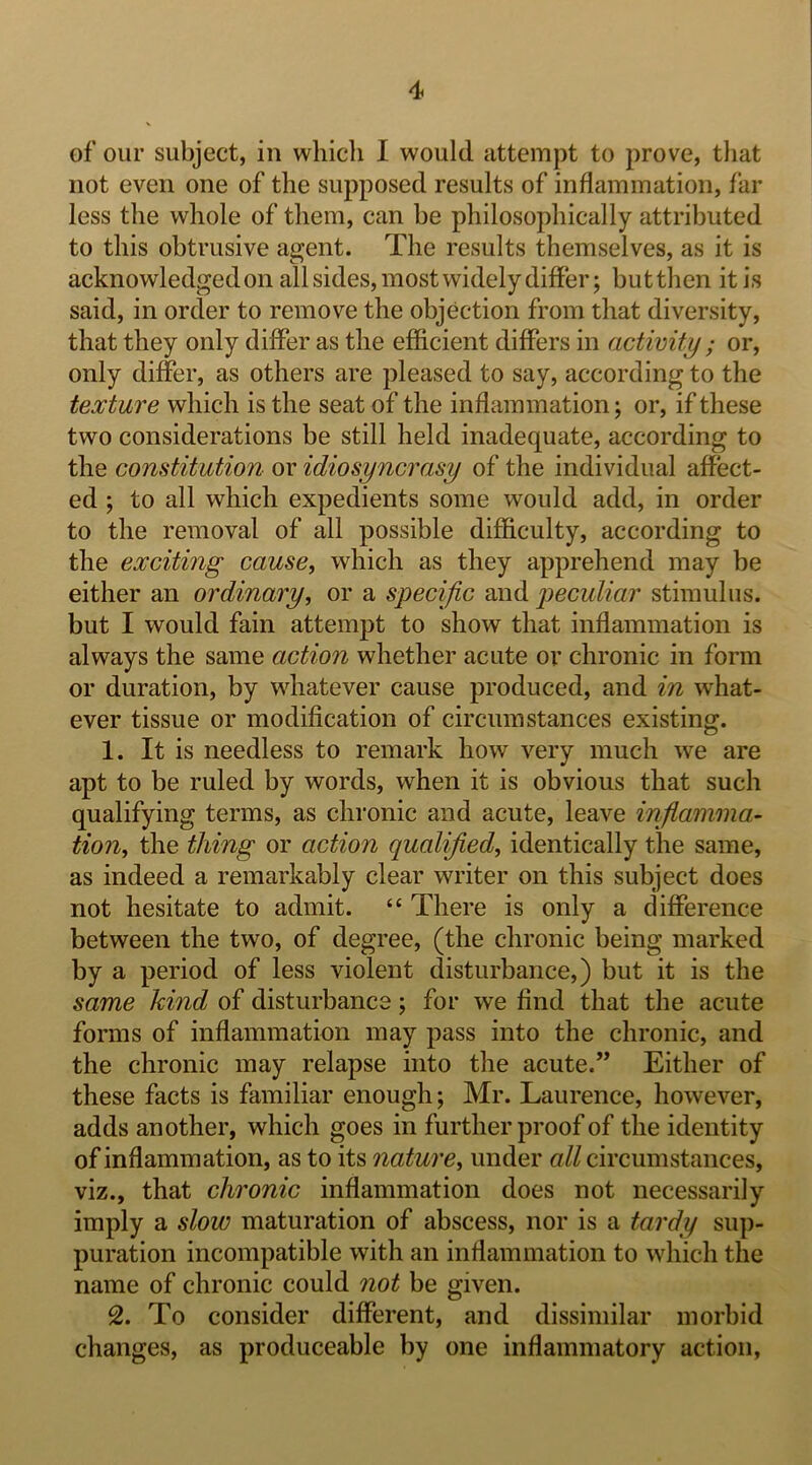 of our subject, in which I would attempt to prove, tliat not even one of the supposed results of inflammation, far less the whole of them, can be philosophically attributed to this obtrusive agent. The results themselves, as it is acknowledged on all sides, most widely differ; butthen it is said, in order to remove the objection from that diversity, that they only differ as the efficient differs in activity ; or, only differ, as others are pleased to say, according to the texture which is the seat of the inflammation; or, if these two considerations be still held inadequate, according to the constitution- or idiosyncrasy of the individual affect- ed ; to all which expedients some would add, in order to the removal of all possible difficulty, according to the exciting cause, which as they apprehend may be either an ordinary, or a specific and peculiar stimulus, but I would fain attempt to show that inflammation is always the same action whether acute or chronic in form or duration, by whatever cause produced, and in what- ever tissue or modification of circumstances existing. 1. It is needless to remark how very much we are apt to be ruled by words, when it is obvious that such qualifying terms, as chronic and acute, leave infiamma- tion, the thing or action qualified, identically the same, as indeed a remarkably clear writer on this subject does not hesitate to admit. “ There is only a difference between the two, of degree, (the chronic being marked by a period of less violent disturbance,) but it is the same kind of disturbance; for we find that the acute forms of inflammation may pass into the chronic, and the chronic may relapse into the acute.” Either of these facts is familiar enough; Mr. Laurence, however, adds another, which goes in further proof of the identity of inflammation, as to its nature, under all circumstances, viz., that chronic inflammation does not necessarily imply a slow maturation of abscess, nor is a tardy sup- puration incompatible with an inflammation to which the name of chronic could not be given. 2. To consider different, and dissimilar morbid changes, as produceable by one inflammatory action,