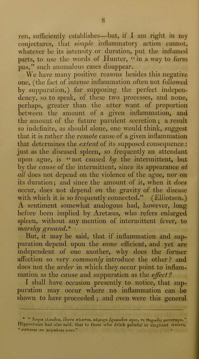 reii, sufficiently establishes—but, if 1 am right in my conjectures, that simjde inflammatory action cannot, whatever be its intensity or duration, put the inflamed parts, to use the words of Hunter, “ in a way to form pus,” such anomalous cases disappear. We have many positive reasons besides this negative one, (the fact of intense inflammation often not followed by suppuration,) for supposing the perfect indepen- dency, so to speak, of these two processes, and none, perhaps, greater than the utter want of proportion between the amount of a given inflammation, and the amount of the future purulent secretion; a result so indefinite, as should alone, one would think, suggest that it is rather the remote cause of a given inflammation that determines the extent of its supposed consequence: just as the diseased spleen, so frequently an attendant upon ague, is “not caused hy the intermittent, but by the cause of the intermittent, since its appearance at all does not depend on the violence of the ague, nor on its duration; and since the amount of it, when it does occur, does not depend on the gravity of the disease with which it is so frequently connected.” (Elliotson.) A sentiment somewhat analogous had, however, long before been implied by Aretagus, who refers enlarged spleen, without any mention of intermittent fever, to marshy ground.* But, it may be said, that if inflammation and sup- puration depend upon the same efficient, and yet are independent of one another, why does the former affection so very commonly introduce the other ? and does not the order in which they occur point to inflam- mation as the cause and suppuration as the effect ? I shall have occasion presently to notice, that sup- puration may occur where no inflammation can be shown to have proceeded ; and even were this general • “ Xu^ict iXicu^iu, Vhcira. •xXa.ria., <r« f^irocrai^ev. Hippocrates liad also said, that to those who drink paludal or stagnant waters, “ <rTXtivu( ecu fityecXoui iiveei. •