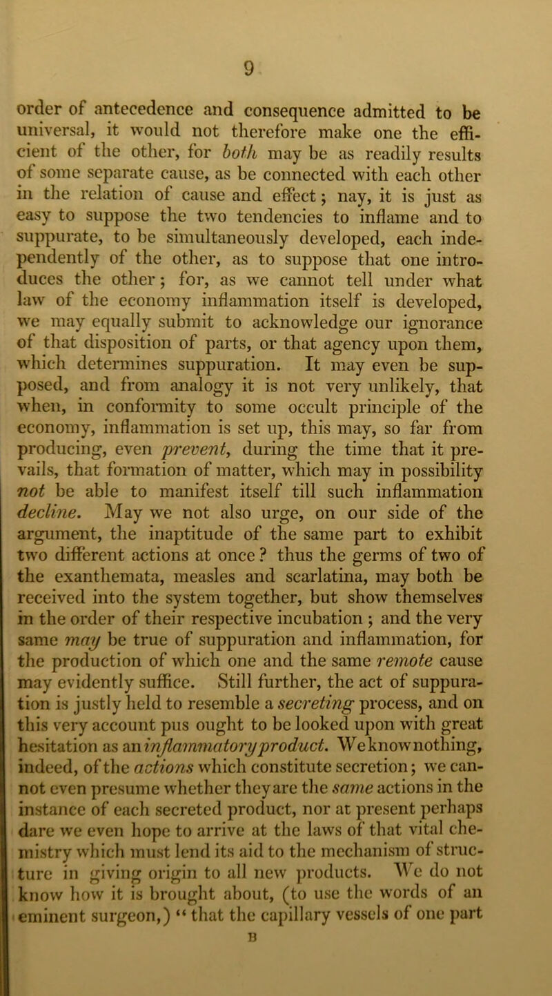 order of antecedence and consequence admitted to be universal, it would not therefore make one the effi- cient of the other, for hoik may be as readily results of some separate cause, as be connected with each other in the relation of cause and effect; nay, it is just as easy to suppose the two tendencies to inflame and to suppurate, to be simultaneously developed, each inde- pendently of the other, as to suppose that one intro- duces the other; for, as we cannot tell under what law of the economy inflammation itself is developed, we may equally submit to acknowledge our ignorance of that disposition of parts, or that agency upon them, which determines suppuration. It may even be sup- posed, and from analogy it is not very unlikely, that when, in conformity to some occult principle of the economy, inflammation is set up, this may, so far from producing, even prevent, during the time that it pre- vails, that formation of matter, which may in possibility not be able to manifest itself till such inflammation decline. May we not also urge, on our side of the argument, the inaptitude of the same part to exhibit tw'o different actions at once ? thus the germs of two of the exanthemata, measles and scarlatina, may both be received into the system together, but show themselves in the order of their respective incubation ; and the very same may be true of suppuration and inflammation, for the production of which one and the same remote cause may evidently suffice. Still further, the act of suppura- tion is justly held to resemble a secreting process, and on this very account pus ought to be looked upon with great hesitation as 2o\irijiammatory product. We know nothing, indeed, of the actions which constitute secretion; we can- not even presume whether they are the same actions in the instance of each secreted product, nor at present perhaps dare we even hope to arrive at the laws of that vital che- mistry which must lend its aid to the mechanism of struc- ture in giving origin to all new products. A^e do not know how it is brought about, (to use the words of an eminent surgeon,) “ that the capillary vessels of one part B