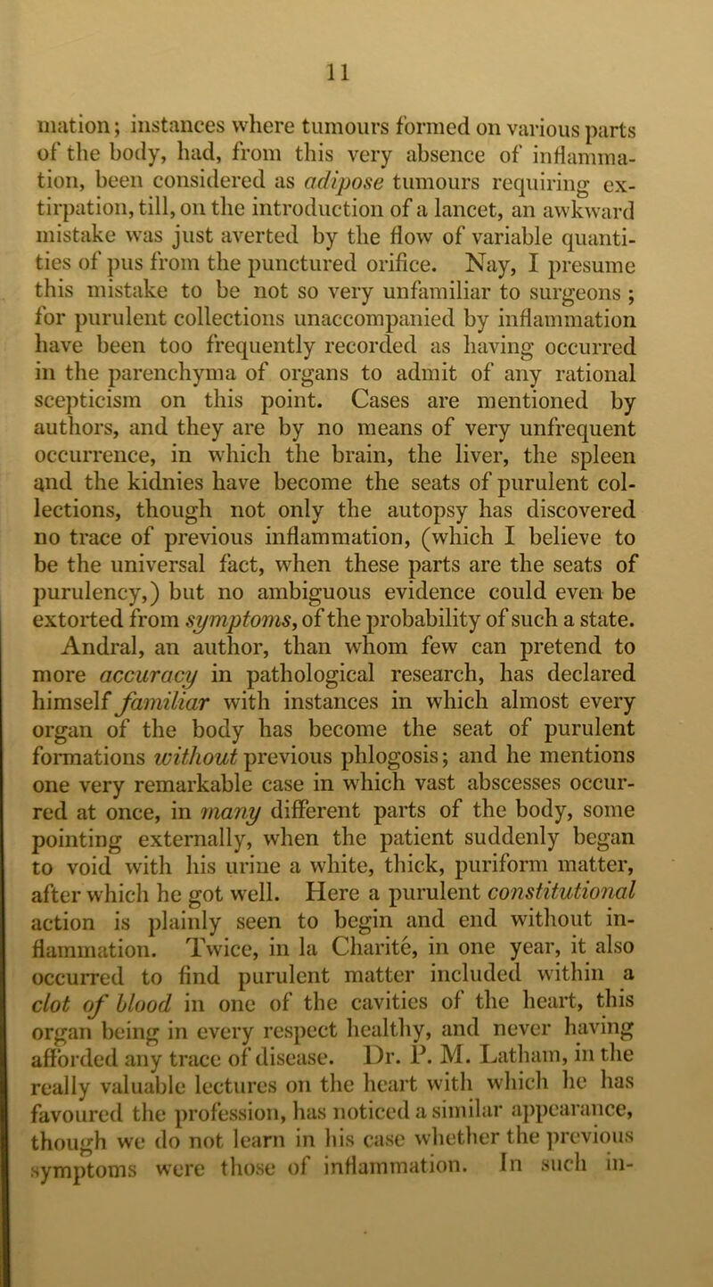 Illation; instances where tumours formed on various parts of the body, had, from this very absence of inflamma- tion, been considered as adipose tumours requiring ex- tirpation, till, on the introduction of a lancet, an awkward mistake was just averted by the flow of variable quanti- ties of pus from the punctured orifice. Nay, I presume this mistake to be not so very unfamiliar to surgeons ; for purulent collections unaccompanied by inflammation have been too frequently recorded as having occurred in the parenchyma of organs to admit of any rational scepticism on this point. Cases are mentioned by authors, and they are by no means of very unfrequent occurrence, in which the brain, the liver, the spleen and the kidnies have become the seats of purulent col- lections, though not only the autopsy has discovered no trace of previous inflammation, (which I believe to be the universal fact, when these parts are the seats of purulency,) but no ambiguous evidence could even be extorted from symptoms, of the probability of such a state. Andral, an author, than whom few can pretend to more accuracy in pathological research, has declared himself familiar with instances in which almost every organ of the body has become the seat of purulent formations without previous phlogosis; and he mentions one very remarkable case in which vast abscesses occur- red at once, in 7nany different parts of the body, some pointing externally, when the patient suddenly began to void with his urine a white, thick, puriform matter, after which he got well. Here a purulent constitutional action is plainly seen to begin and end without in- flammation. Twice, in la Charite, in one year, it also occurred to find purulent matter included within a clot of blood in one of the cavities of the heart, this organ being in every respect healthy, and never having afforded any trace of disease. Dr. P. M. Latham, in the really valuable lectures on the heart with which he has favoured the profession, has noticed a similar appearance, though we do not learn in his case whether the previous symptoms were those of inflammation. In such in-