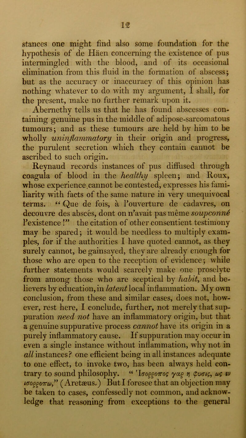 stances one might find also some foundation for the hypothesis of de Haen concerning the existence of pus intermingled with the blood, and of its occasional elimination from this fluid in the formation of abscess; but as the accuracy or inaccuracy of this opinion has nothing whatever to do with my argument, 1 shall, for the present, make no further remark upon it. Abernethy tells us that he has found abscesses con- taining genuine pus in the middle of adipose-sarcomatous tumours; and as these tumours are held by him to be wholly uninflammatory in their origin and progress, the purulent secretion which they contain cannot be ascribed to such origin. Reynaud records instances of pus diffused through coagula of blood in the healthy spleen; and Roux, whose experience,cannot be contested, expresses his fami- liarity with facts of the same nature in very unequivocal terms. “ Que de fois, a Fouverture de cadavres, on decouvre des absces, dont on n’avait pas meme soupconn6 Fexistence!” the citation of other consentient testimony may be spared; it would be needless to multiply exam- ples, for if the authorities I have quoted cannot, as they surely cannot, be gainsayed, they are already enough for those who are open to the reception of evidence; while further statements would scarcely make one proselyte from among those who are sceptical by habits and be- lievers by education, in latent local inflammation. My own conclusion, from these and similar cases, does not, how- ever, rest here, I conclude, further, not merely that sup- puration need not have an inflammatory origin, but that a genuine suppurative process cannot have its origin in a purely inflammatory cause. If suppuration may occur in even a single instance without inflammation, why not in all instances? one efficient being in all instances adequate to one effect, to invoke two, has been always held con- trary to sound philosophy. “ 'lao^^o'Trog ycc^ rj (pvoag, cog sv iffo^^o-TTco” ( Aretaeus.) But I foresee that an objection may be taken to cases, confessedly not common, and acknow- ledge that reasoning from exceptions to the general