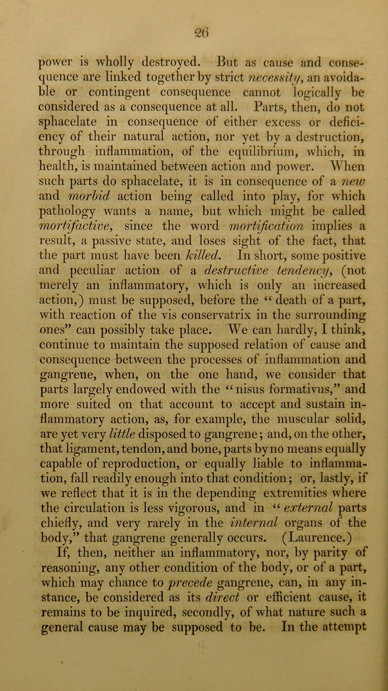 20 power is wholly destroyed. But as cause and conse- quence are linked together by strict necessity^ an avoida- ble or contingent consequence cannot logically be considered as a consequence at all. Parts, then, do not sphacelate in consequence of either excess or defici- ency of their natural action, nor yet by a destruction, through inflammation, of the equilibrium, which, in health, is maintained between action and power. When such parts do sphacelate, it is in consequence of a new and morbid action being called into play, for which pathology wants a name, but which might be called mortifactive, since the word mortification implies a result, a passive state, and loses sight of the fact, that the part must have been killed. In short, some positive and peculiar action of a destructive tendency, (not merely an inflammatory, which is only an increased action,) must be supposed, before the “ death of a part, with reaction of the vis conservatrix in the surrounding ones” can possibly take place. We can hardly, I think, continue to maintain the supposed relation of cause and consequence between the processes of inflammation and gangrene, when, on the one hand, we consider that parts largely endowed with the “nisus formativus,” and more suited on that account to accept and sustain in- flammatory action, as, for example, the muscular solid, are yet very little disposed to gangrene; and, on the other, that ligament, tendon, and bone, parts by no means equally capable of reproduction, or equally liable to inflamma- tion, fall readily enough into that condition; or, lastly, if we reflect that it is in the depending extremities where the circulation is less vigorous, and in “ external parts chiefly, and very rarely in the internal organs of the body,” that gangrene generally occurs. (Laurence.) If, then, neither an inflammatory, nor, by parity of reasoning, any other condition of the body, or of a part, which may chance to precede gangrene, can, in any in- stance, be considered as its direct or efficient cause, it remains to be inquired, secondly, of what nature such a general cause may be supposed to be. In the attempt