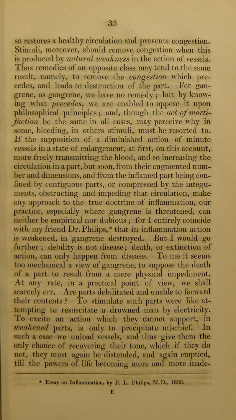 so restores a healthy circulation and prevents congestion. Stimuli, moreover, should remove congestion when this is produced by natural weakness in the action of vessels. Thus remedies of an opposite class may tend to the same result, namely, to remove the congestion wliich pre- cedes, and leads to destruction of the part. For gan- grene, as gangrene, we have no remedy; but by know- ing what precedes, we are enabled to oppose it upon philosophical principles ; and, though the act of morti- faction be the same in all cases, may perceive why in some, bleeding, in others stimuli, must be resorted to. If the supposition of a diminished action of minute vessels in a state of enlargement, at first, on this account, more freely transmitting the blood, and so increasing the circulation in a part, but soon, from their augmented num- ber and dimensions, and from the inflamed part being con- fined by contiguous parts, or compressed by the integu- ments, obstructing and impeding that circulation, make any approach to the true doctrine of inflammation, our practice, especially where gangrene is threatened, can neither be empirical nor dubious ; for I entirely coincide with my friend Dr. Philips, * that in inflammation action is weakened, in gangrene destroyed. But I would go further ; debility is not disease; death, or extinction of action, can only happen from disease. To me it seems too mechanical a view of gangrene, to suppose the death of a part to result from a mere physical impediment. At any rate, in a practical point of view, we shall scarcely err. Are parts debilitated and unable to forward their contents To stimulate such parts were like at- tempting to resuscitate a drowned man by electricity. To excite an action which they cannot support, in weakened parts, is only to precipitate mischief. In such a case we unload vessels, and thus give them the only chance of recovering their tone, which if they do not, they must again be distended, and again emptied, till the powers of life becoming more and more inade- * E)way on Inflammation, by P. L. Philiiis, M. D., 1833. E