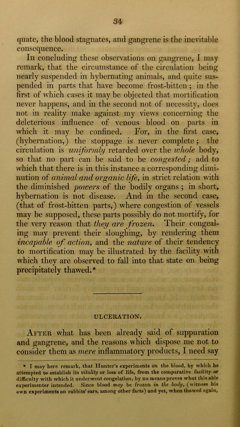 quate, the blood stagnates, and gangrene is the inevitable consequence. In concluding these observations on gangrene, I may remark, that the circumstance of the circulation being nearly suspended in hybernating animals, and quite sus- pended in parts that have become frost-bitten; in the first of which cases it may be objected that mortification never happens, and in the second not of necessity, does not in reality make against my views concerning the deleterious influence of venous blood on parts in which it may be confined. For, in the first case, (hybernation,) the stoppage is never complete; the circulation is uniformly retarded over the whole body, so that no part can be said to be congested; add to which that there is in this instance a corresponding dimi- nution of animal and organic life, in strict relation with the diminished powers of the bodily organs ; in short, hybernation is not disease. And in the second case, (that of frost-bitten parts,) where congestion of vessels may be supposed, these parts possibly do not mortify, for the very reason that they are frozen. Their congeal- ing may prevent their sloughing, by rendering them incapable of action, and the nature of their tendency to mortification may be illustrated by the facility with which they are observed to fall into that state on being precipitately thawed.* ULCERATION. After what has been already said of suppuration and gangrene, and the reasons which dispose me not to consider them as mere inflammatory products, I need say • I may here remark, that Hunter’s experiments on the blood, by which he attempted to establish its vitality or loss of life, from the comparative facility or difficulty with which it underwent congelation, by no means proves what this able experimenter intended. Since blood may be frozen in the body, (witness his own experiments on rabbits’ ears, among other facts) and yet, when thawed again.