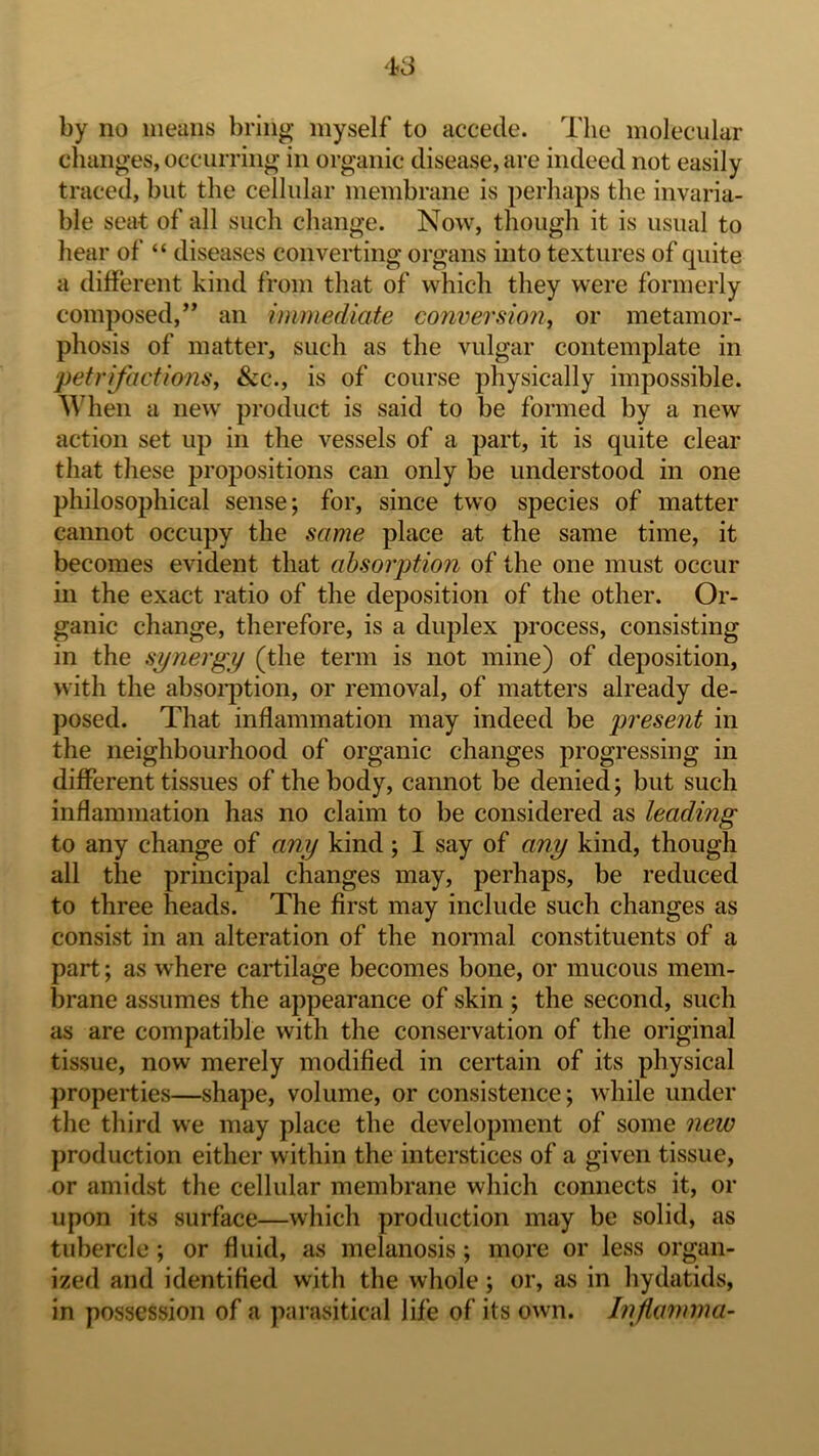 by no means bring myself to accede. The molecular changes, occurring in organic disease, are indeed not easily traced, but the cellular membrane is perhaps the invaria- ble seat of all such change. Now, though it is usual to hear of “ diseases converting organs into textures of quite a different kind from that of which they were formerly composed,” an immediate conversion, or metamor- phosis of matter, such as the vulgar contemplate in petrifactions, &c., is of course physically impossible. ^^Ten a new product is said to be formed by a new action set up in the vessels of a part, it is quite clear that these propositions can only be understood in one philosophical sense; for, since two species of matter cannot occupy the same place at the same time, it becomes evident that absorption of the one must occur in the exact ratio of the deposition of the other. Or- ganic change, therefore, is a duplex process, consisting in the synergy (the term is not mine) of deposition, with the absoiq)tion, or removal, of matters already de- posed. That inflammation may indeed be present in the neighbourhood of organic changes progressing in different tissues of the body, cannot be denied; but such inflammation has no claim to be considered as leading to any change of any kind; 1 say of any kind, though all the principal changes may, perhaps, be reduced to three heads. The first may include such changes as consist in an alteration of the nonnal constituents of a part; as where cartilage becomes bone, or mucous mem- brane assumes the appearance of skin ; the second, such as are compatible with the conservation of the original tissue, now merely modified in certain of its physical properties—shape, volume, or consistence; while under the third we may place the development of some new production either within the interstices of a given tissue, or amidst the cellular membrane which connects it, or upon its surface—which production may be solid, as tubercle; or fluid, as melanosis; more or less organ- ized and identified with the whole; or, as in hydatids, in possession of a parasitical life of its own. Injianma-