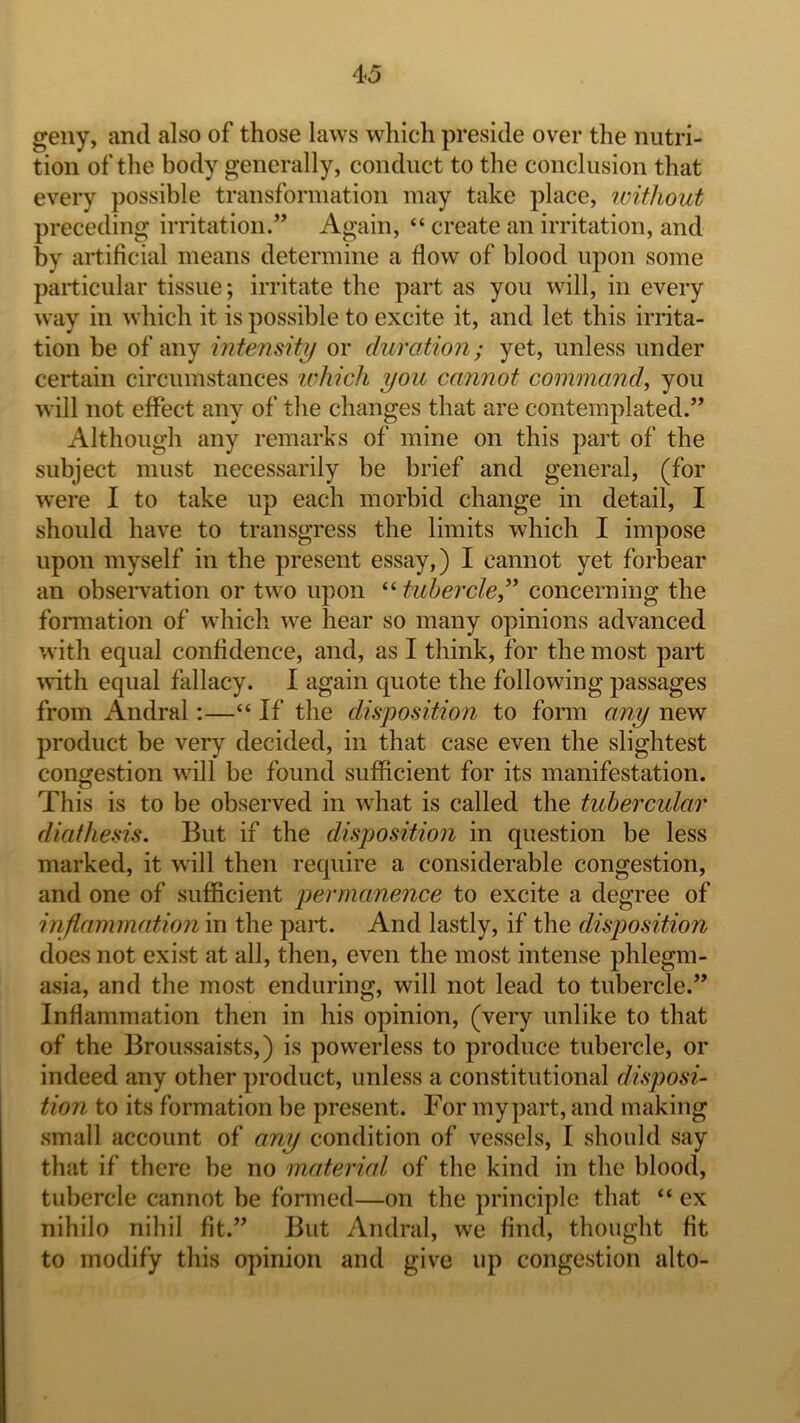 geiiy, and also of those laws which preside over the nutri- tion of the body generally, conduct to the conclusion that every possible transformation may take place, without preceding irritation.” Again, “ create an irritation, and by artificial means determine a flow of blood upon some particular tissue; irritate the part as you will, in every way in which it is possible to excite it, and let this irrita- tion be of any intensity or duration; yet, unless under certain circumstances udiich you cannot command, you will not effect any of the changes that are contemplated.” Although any remarks of mine on this part of the subject must necessarily be brief and general, (for were I to take up each morbid change in detail, I should have to transgress the limits which I impose upon myself in the present essay,) I cannot yet forbear an obseiwation or two upon “ tubercle,’* concerning the formation of which we hear so many opinions advanced with equal confidence, and, as I think, for the most part with equal fallacy. I again quote the following passages from Andral:—“ If the disposition to form any new product be very decided, in that case even the slightest congestion will be found sufficient for its manifestation. This is to be observed in what is called the tubercular diathesis. But if the disposition in question be less marked, it will then require a considerable congestion, and one of sufficient permanence to excite a degree of inflammation in the part. And lastly, if the disposition does not exist at all, then, even the most intense phlegm- asia, and the most enduring, will not lead to tubercle.” Inflammation then in his opinion, (very unlike to that of the Broussaists,) is powerless to produce tubercle, or indeed any other product, unless a constitutional disposi- tion to its formation be present. For mypart, and making small account of any condition of vessels, I should say that if there be no material of the kind in the blood, tubercle cannot be formed—on the principle that “ ex nihilo nihil fit.” But Andral, we find, thought fit to modify this opinion and give up congestion alto-