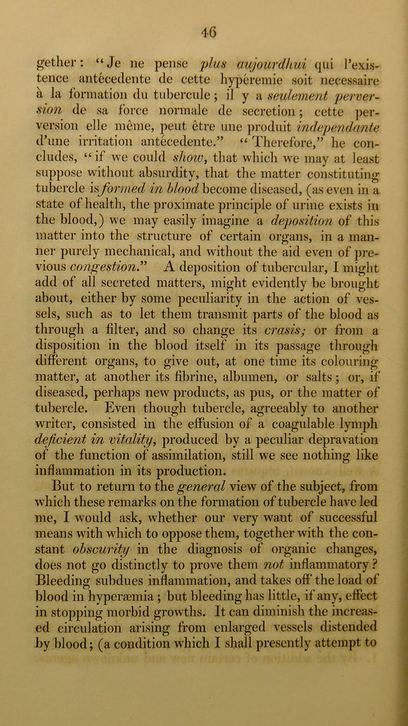 gether: “Je lie peiise plus aujourdkui qui I’exis- teiice antecedeiite de cette hyperemie soit riecessaire a la formation du tubercule; il y a seulement perver- sion de sa force norm ale de secretion; cette jier- version elle meme, pent etre une produit independante d’lme irritation antecedente.” “ Therefore,” he con- cludes, “if we could shoio, that which we may at least suppose without absurdity, that the matter constituting tubercle isformed in blood become diseased, (as even in a state of health, the proximate principle of urine exists in the blood,) we may easily imagine a deposition of this matter into the structure of certain organs, in a man- ner purely mechanical, and without the aid even of pre- vious congestion” A deposition of tubercular, I might add of all secreted matters, might evidently be brought about, either by some peculiarity in the action of ves- sels, such as to let them transmit parts of the blood as through a filter, and so change its crasis; or from a disposition in the blood itself in its passage through different organs, to give out, at one time its colouring matter, at another its fibrine, albumen, or salts; or, if diseased, perhaps new products, as pus, or the matter of tubercle. Even though tubercle, agreeably to another writer, consisted in the effiision of a coagulable lymph deficient in vitality, produced by a peculiar depravation of the function of assimilation, still we see nothing like inflammation in its production. But to return to the general view of the subject, from which these remarks on the formation of tubercle have led me, I would ask, whether our very want of successful means with which to oppose them, together with the con- stant obscurity in the diagnosis of organic changes, does not go distinctly to prove them not inflammatory ? Bleeding subdues inflammation, and takes off the load of blood in hyperaemia ; but bleeding has little, if any, effect in stopping morbid growths. It can diminish the increas- ed circulation arising from enlarged vessels distended by blood; (a condition which I shall presently attempt to