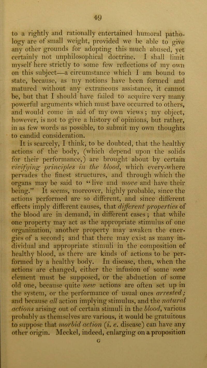 to ii rightly and rationally entertained lininoral patho- logy are of small weight, provided we be able to give any other grounds for adopting this much abused, yet certainly not imphilosophical doctrine. I shall limit myself here strictly to some few reflections of my own on this subject—a circumstance which 1 am bound to state, because, as my notions have been formed and matured without any extraneous assistance, it cannot be, but that I should have failed to acquire very many |X)werful arguments which must have occurred to others, and would come in aid of my own views; my object, however, is not to give a history of opinions, but rather, in as few words as possible, to submit my own thoughts to candid consideration. It is scarcely, I think, to be doubted, that the healthy actions of the body, (which depend upon the solids for their performance,) are brought about by certain vivifying principles in the Mood, which every-where pervades the finest structures, and through which the organs may be said to “ live and move and have their being.” It seems, moreover, highly probable, since the actions performed are so different, and since different eflPects imply different causes, that different properties of the blood are in demand, in different cases ; that while one property may act as the appropriate stimulus of one organization, another property may awaken the ener- gies of a second; and that there may exist as many in- dividual and appropriate stimuli in the composition of healthy blood, as there are kinds of actions to be per- formed by a healthy body. In disease, then, when the actions are changed, either the infusion of some new element must be supposed, or the abduction of some old one, because quite new actions are often set up in the system, or the performance of usual ones arrested; and because all action implying stimulus, and the natural actions arising out of certain stimuli in the Mood, various probably as themselves are various, it would be gratuitous to sup})ose that morbid action (i. e. disease) can have any other origin. Meckel, indeed, enlarging on a proposition c