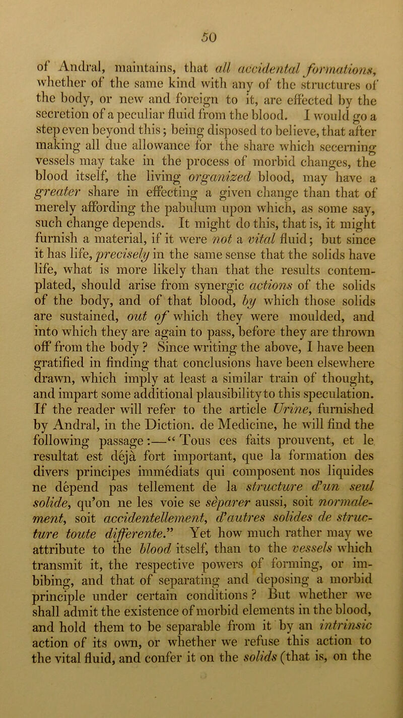 of* Andral, maintains, that all accidental formations, wiiether of the same kind with any of the structures of the body, or new and foreign to it, are effected l)y the secretion of a peculiar fluid from the blood. I would go a step even beyond this; being disposed to believe, that after making all due allowance for the share which secerning vessels may take in the process of morbid changes, the blood itself, the living organized blood, may have a greater share in effecting a given change than that of merely affording the pabulum upon which, as some say, such change depends. It might do this, that is, it might furnish a material, if it were not a vital fluid; but since it has life, precisely in the same sense that the solids have life, what is more likely than that the results contem- plated, should arise from synergic actions of the solids of the body, and of that blood, hy which those solids are sustained, out of which they were moulded, and into which they are again to pass, before they are thrown off from the body ? Since writing the above, I have been gratified in finding that conclusions have been elsewhere drawn, which imply at least a similar train of thought, and impart some additional plausibility to this speculation. If the reader will refer to the article Urine, furnished by Andral, in the Diction, de Medicine, he will find the following passage:—“ Tons ces faits prouvent, et le resultat est deja fort important, que la formation des divers principes immediats qui composent nos liquides ne depend pas tellement de la structure d^un seul solide, qu’on ne les voie se sdparer aussi, soit normale- ment, soit accidentellement, cVautres solides de struc- ture toute differente” Yet how much rather may we attribute to the hlood itself, than to the vessels which transmit it, the respective powers of forming, or im- bibing, and that of separating and deposing a morbid principle under certain conditions ? But whether we shall admit the existence of morbid elements in the blood, and hold them to be separable from it by an intrinsic action of its own, or whether we refuse this action to the vital fluid, and confer it on the solids (that is, on the