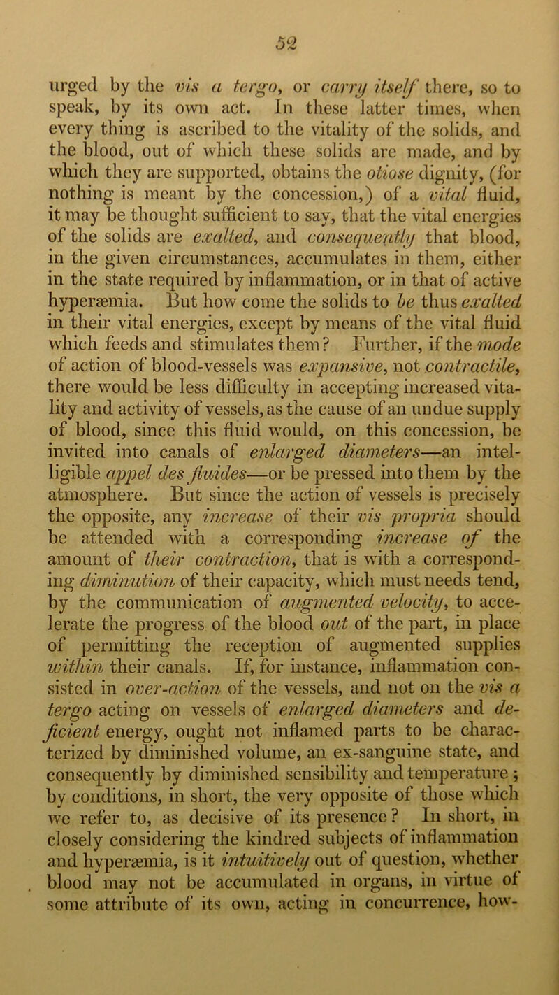 5^2 urged by the vis a tergo^ or carrjj itself there, so to speak, by its own act. In these latter times, when every thing is ascribed to tlie vitality of the solids, and the blood, out of which these solids are made, and by which they are supported, obtains the otiose dignity, (for nothing is meant by the concession,) of a vital fluid, it may be thought sufficient to say, that the vital energies of the solids are exalted, and consequently that blood, in the given circumstances, accumulates in them, either in the state required by inflammation, or in that of active hypergemia. But how come the solids to he thus exalted in their vital energies, except by means of the vital fluid which feeds and stimulates them? Further, if the mode of action of blood-vessels was expansive, not contractile, there would be less difficulty in accepting increased vita- lity and activity of vessels, as the cause of an undue supply of blood, since this fluid would, on this concession, be invited into canals of enlarged diameters—an intel- ligible appel des fluides—or be pressed into them by the atmosphere. But since the action of vessels is precisely the opposite, any increase of their vis propria should be attended with a corresponding increase of the amount of their contraction, that is with a correspond- ing diminution of their capacity, which must needs tend, by the communication of augmented velocity, to acce- lerate the progress of the blood out of the part, in place of permitting the reception of augmented supplies within their canals. If, for instance, inflammation con- sisted in over-action of the vessels, and not on the vis a ter go acting on vessels of enlarged diameters and de- ficient energy, ought not inflamed parts to be charac- terized by diminished volume, an ex-sanguine state, and consequently by diminished sensibility and temperature ; by conditions, in short, the very opposite of those which we refer to, as decisive of its presence ? In short, in closely considering the kindred subjects of inflammation and hyperaemia, is it intuitively out of question, whether blood may not be accumulated in organs, in virtue of some attribute of its own, acting in concurrence, how-