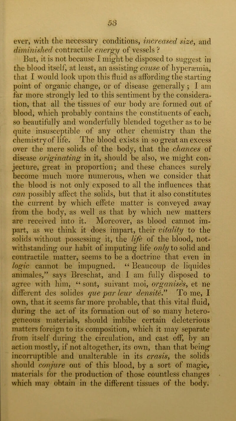 ever, witli the necessary conditions, increased size^ and diminished contractile energy of vessels ? But, it is not because I might be disposed to suggest in the blood itself, at least, an assisting cause of liyperEemia, that I would look upon this fluid as affording the starting point of organic change, or of disease generally; I am far more strongly led to this sentiment by the considera- tion, that all the tissues of our body are formed out of blood, which probably contains the constituents of each, so beautifully and wonderfully blended together as to be quite insusceptible of any other chemisti’y than the chemistry of life. The blood exists in so great an excess over the mere solids of the body, that the chances of disease originating in it, should be also, we might con- jecture, great in proportion; and these chances surely become much more numerous, when we consider that the blood is not only exposed to all the influences that can possibly affect the solids, but that it also constitutes the current by which effete matter is conveyed away from the body, as well as that by which new matters are received into it. Moreover, as blood cannot im- part, as we think it does impart, their vitality to the solids without possessing it, the life of the blood, not- withstanding our habit of imputing life only to solid and contractile matter, seems to be a doctrine that even in logic cannot be impugned. “ Beaucoup de liquides animales,” says Breschat, and I am fully disposed to agree with him, “ sont, suivant moi, organises, et ne different des solides que par leur densite.^^ To me, I own, that it seems far more probable, that this vital fluid, during the act of its formation out of so many hetero- geneous materials, should imbibe certain deleterious matters foreign to its composition, which it may separate from itself during the circulation, and cast off, by an action mostly, if not altogether, its own, than that being’ incorruptible and unalterable in its crasis, the solids should conjure out of this blood, by a sort of magic, materials for the production of those countless changes which may obtain in the different tissues of the body.