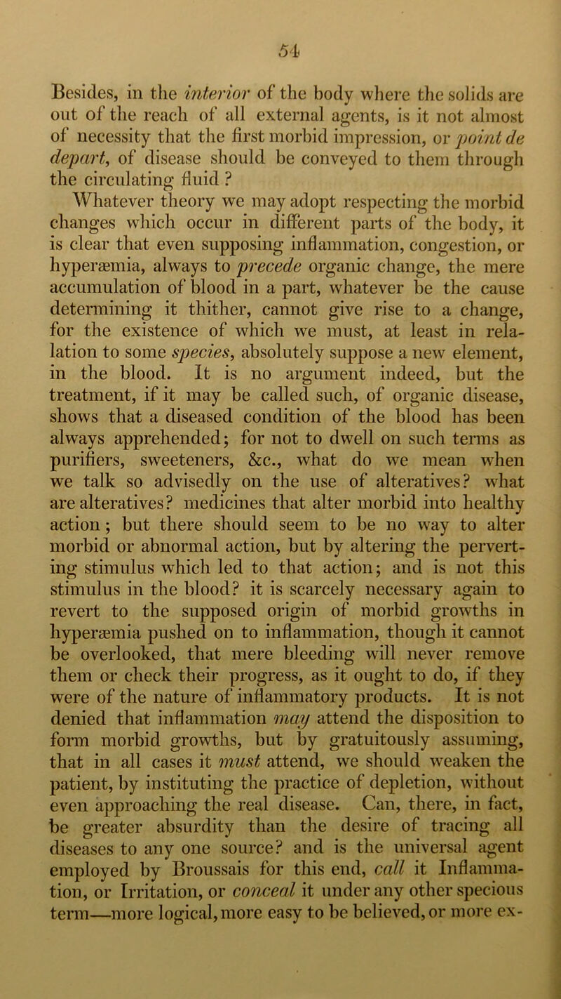 Besides, in the interior of the body where the solids are out of the reach of all external agents, is it not almost of necessity that the first morbid impression, or point de depart, of disease should be conveyed to them through the circulating fluid ? Whatever theory we may adopt respecting the morbid changes which occur in different parts of the body, it is clear that even supposing inflammation, congestion, or hyperaemia, always to precede organic change, the mere accumulation of blood in a part, whatever be the cause determining it thither, cannot give rise to a change, for the existence of which we must, at least in rela- lation to some species, absolutely suppose a new element, in the blood. It is no argument indeed, but the treatment, if it may be called such, of organic disease, shows that a diseased condition of the blood has been always apprehended; for not to dwell on such teimis as purifiers, sweeteners, he., what do wt mean when we talk so advisedly on the use of alteratives? wdiat are alteratives? medicines that alter morbid into healthy action; but there should seem to be no way to alter morbid or abnormal action, but by altering the pervert- ing stimulus which led to that action; and is not this stimulus in the blood? it is scarcely necessary again to revert to the supposed origin of morbid growths in hyperaemia pushed on to inflammation, though it cannot be overlooked, that mere bleeding will never remove them or check their progress, as it ought to do, if they were of the nature of inflammatory products. It is not denied that inflammation may attend the disposition to form morbid growths, but by gratuitously assuming, that in all cases it must attend, we should weaken the patient, by instituting the practice of depletion, without even approaching the real disease. Can, there, in fact, be greater absurdity than the desire of tracing all diseases to any one source? and is the universal agent employed by Broussais for this end, call it Inflamma- tion, or Irritation, or conceal it under any other specious term—more logical, more easy to be believed, or more ex-