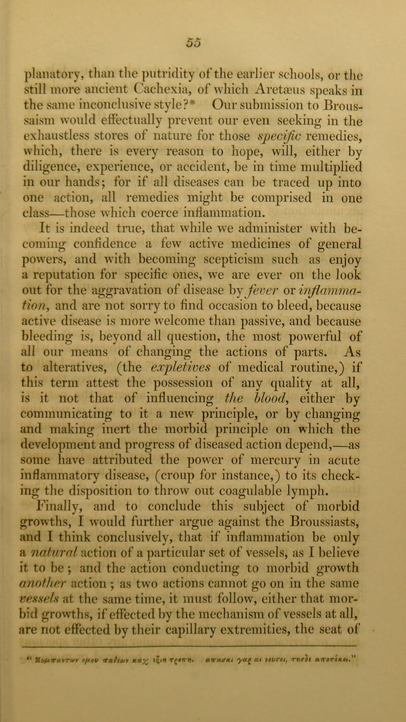 53 plaiiatory, tliaii the putridity of the earlier scliools, or the still more ancient Cachexia, of which Aretceiis speaks in the same inconclusive style?* Our submission to Brous- saism would effectually prevent our even seeking in the exhaustless stores of nature for those specific remedies, which, there is every reason to hope, will, either by diligence, experience, or accident, be in time multiplied in our hands; for if all diseases can be traced up into one action, all remedies might be comprised in one class—those which coerce inflammation. It is indeed true, that while we administer with be- coming confidence a few active medicines of general powers, and with becoming scepticism such as enjoy a reputation for specific ones, we are ever on the look out for the aggravation of disease fever or inflamma- tion^ and are not sorry to find occasion to bleed, because active disease is more welcome than passive, and because bleeding is, beyond all question, the most powerful of all our means of changing the actions of parts. As to alteratives, (the expletives of medical routine,) if this term attest the possession of any quality at all, is it not that of influencing the blood, either by communicating to it a new principle, or by changing and making inert the morbid principle on which the development and progress of diseased action depend,—as some have attributed the power of mercury in acute inflammatory disease, (croup for instance,) to its check- ing the disposition to throw out coagulable lymph. Finally, and to conclude this subject of morbid growths, I would further argue against the Broussiasts, and I think conclusively, that if inflammation be only a natural action of a particular set of vessels, as I believe it to be; and the action conducting to morbid growth another action ; as two actions cannot go on in the same vessels at the same time, it must follow, either that mor- bid growths, if effected by the mechanism of vessels at all, are not effected by their capillary extremities, the seat of “ SuMvairui Tetltoi'/ aaraffm yu^ cti tavcrei, rn<rSt axaToxoi.