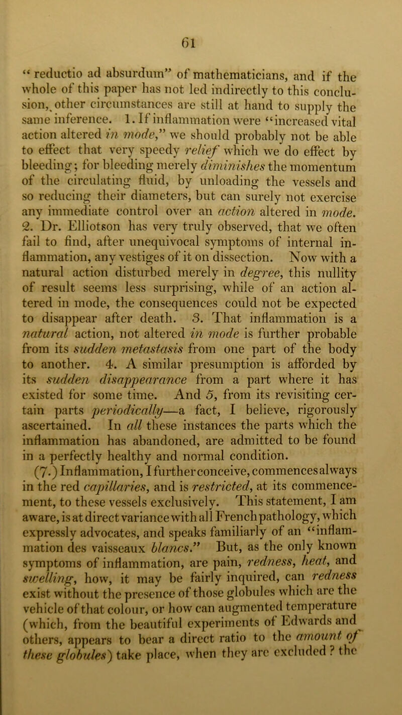 “ reductio ad absurdmn” of mathematicians, and if the whole of this paper has not led indirectly to this conclu- sion,, other circumstances are still at hand to supply the sam e inference. 1.1 f inflammation were ‘ ‘ increased vital action altered in mode,'' we should probably not be able to effect that very speedy relief which we do effect by bleeding;*, for bleeding merely diminishes the momentum of the circulating fluid, by unloading the vessels and so reducing their diameters, but can surely not exercise any immediate control over an action altered in mode. 2. Dr. Elliotson has very truly observed, that we often fail to find, after unequivocal symptoms of internal in- flammation, any vestiges of it on dissection. Now with a natural action disturbed merely in degree, this nullity of result seems less surprising, while of an action al- tered in mode, the consequences could not be expected to disappear after death. 3. That inflammation is a natural action, not altered in mode is further probable from its sudden metastasis from one part of the body to another. 4. A similar presumption is afforded by its sudden disappearance from a part where it has existed for some time. And 5, from its revisiting cer- tain parts periodically—a fact, I believe, rigorously ascertained. In all these instances the parts which the inflammation has abandoned, are admitted to be found in a perfectly healthy and normal condition. (7.) Inflammation, I further conceive, commences always in the red capillaries, and is restricted, at its commence- ment, to these vessels exclusively. This statement, I am aware, is at direct variance with all French pathology, which expressly advocates, and speaks familiarly of an “inflam- mation des vaisseaiix blancs. But, as the only known symptoms of inflammation, are pain, redness, heat, and swelling, how, it may be fairly inquired, can redness exist without the presence of those globules which are the vehicle of that colour, or how can augmented temperature (which, from the beautiful experiments of Edwards and^ others, appears to bear a direct ratio to the amount of these globules^ take place, when they arc excluded ? the