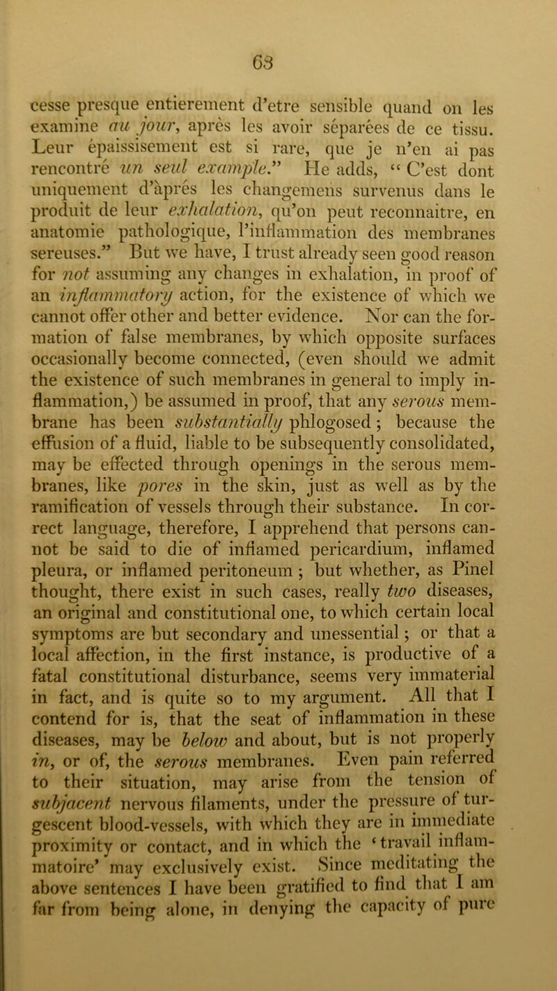 68 cesse presque entierement d’etre sensible quaiul on les examine an jour, apres les avoir separees de ce tissu. Leiir epaissisement est si rare, que je n’en ai pas rencontre un sent example’' He adds, “ C’est dont iiniqiieinent d’apres les changemens survenus dans le prodiiit de leiir exhalation, qu’on pent reconnaitre, en anatomie pathologiqiie, I’intlammation des membranes sereuses.” But we have, I trust already seen good reason for not assuming any changes in exhalation, in pi'oof of an inflammatory action, for the existence of which we cannot offer other and better evidence. Nor can the for- mation of false membranes, by which opposite surfaces occasionally become connected, (even should we admit the existence of such membranes in general to imply in- flammation,) be assumed in proof, that any serous mem- brane has been suhstantially phlogosed; because the effiision of a fluid, liable to be subsequently consolidated, may be effected through openings in the serous mem- branes, like pores in the skin, just as well as by the ramification of vessels through their substance. In cor- rect language, therefore, I apprehend that persons can- not be said to die of inflamed pericardium, inflamed pleura, or inflamed peritoneum ; but whether, as Pinel thought, there exist in such cases, really two diseases, an original and constitutional one, to which certain local symptoms are but secondary and unessential; or that a local affection, in the first instance, is productive of a fatal constitutional disturbance, seems very immaterial in fact, and is quite so to my argument. All that I contend for is, that the seat of inflammation in these diseases, may be helow and about, but is not properly in, or of, the serous membranes. Even pain referred to their situation, may arise from the tension of subjacent nervous filaments, under the pressure of tur- gescent blood-vessels, with which they are in immediate proximity or contact, and in which the ‘travail inflam- matoire’ may exclusively exist. Since meditating the above sentences I have been gratified to find that I am far from being alone, in denying tlie capacity of pure