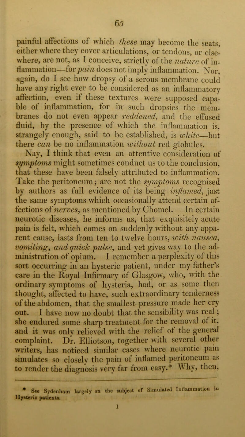 painful affections of which f/iese may become tlie seats, either where they cover articulations, or tendons, or else- where, are not, as I conceive, strictly of the nature of in- rtammation—^OYpa^n does not imply inflammation. Nor, again, do I see how dropsy of a serous membrane could have any right ever to be considered as an inflammatory affection, even if these textures were supposed capa- ble of inflammation, for in such dropsies the mem- branes do not even appear reddened, and the effused fluid, by the presence of which the inflammation is, strangely enough, said to be established, is white—but there can be no inflammation without red globules. Nay, I think that even an attentive consideration of symptoms might sometimes conduct us to the conclusion, that these have been falsely attributed to inflammation. Take the peritoneum; are not the symptoms recognised by authors as full evidence of its being inflamed, just the same symptoms which occasionally attend certain af- fections of nerves, as mentioned by Chomel. In certain neurotic diseases, he informs us, that exquisitely acute pain is felt, which comes on suddenly without any appa- rent cause, lasts from ten to twelve hours, with nausea, vomiting, and quick pulse, and yet gives way to the ad- ministration of opium. I remember a perplexity of this sort occurring in an hysteric patient, under my father^s care in the Royal Infirmary of Glasgow, who, with the ordinary symptoms of hysteria, had, or as some then thought, affected to have, such extraordinary tenderness of the abdomen, that the smallest pressure made her crj’^ out. I have now no doubt that the sensibility was real; she endured some shaiq) treatment for the removal of it, and it was only relieved with the relief of the general complaint. Dr. Elliotson, together with several other writers, has noticed similar cases where neurotic pain simulates so closely the pain of inflamed peritoneum as to render the diagnosis very far from easy.* Why, then, • See Sydenham largely on the subject of Simulated Inllammatioii In Hysteric patients. I